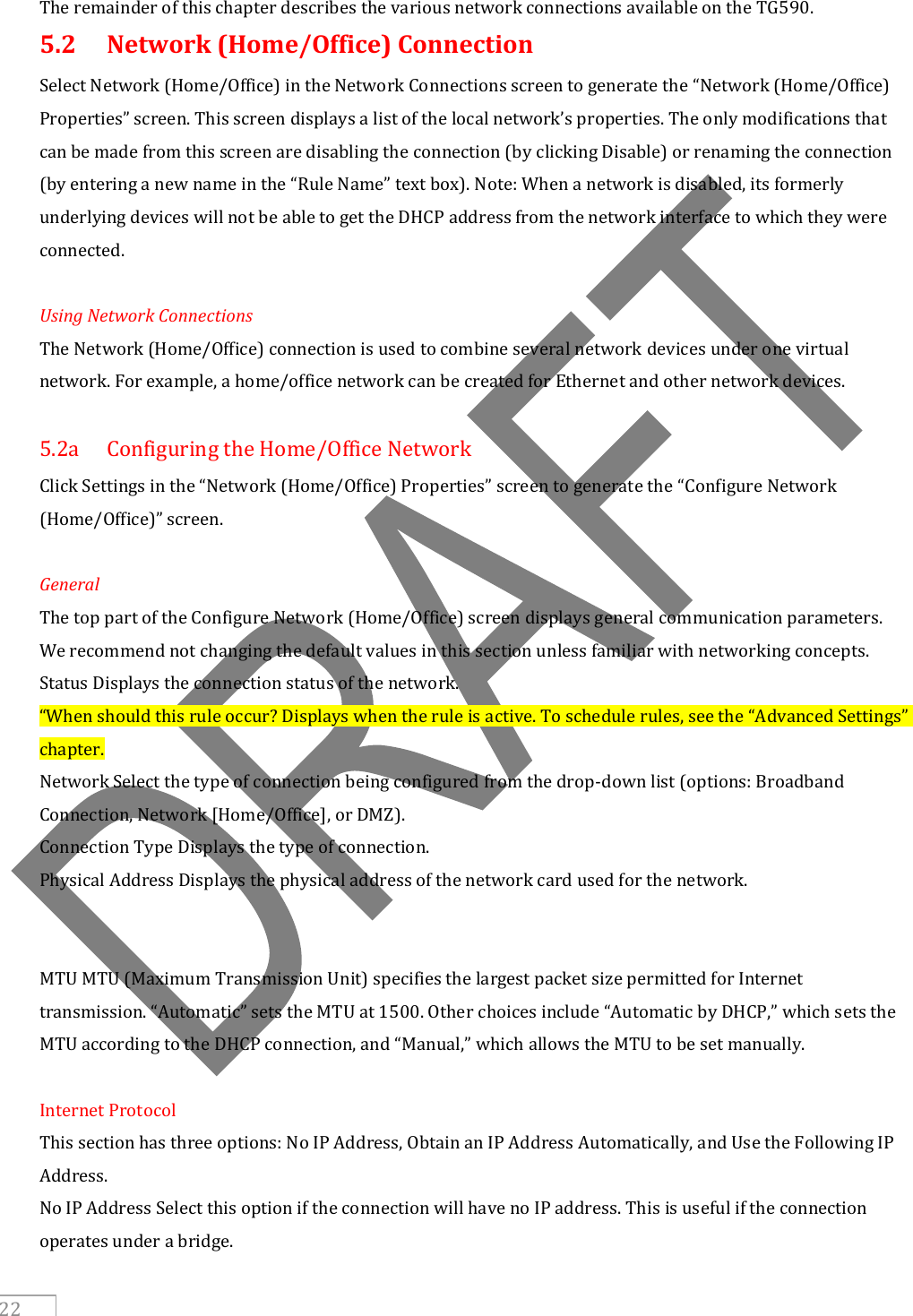     22 The remainder of this chapter describes the various network connections available on the TG590. 5.2  Network (Home/Office) Connection Select Network (Home/Office) in the Network Connections screen to generate the “Network (Home/Office) Properties” screen. This screen displays a list of the local network’s properties. The only modifications that can be made from this screen are disabling the connection (by clicking Disable) or renaming the connection (by entering a new name in the “Rule Name” text box). Note: When a network is disabled, its formerly underlying devices will not be able to get the DHCP address from the network interface to which they were connected.  Using Network Connections The Network (Home/Office) connection is used to combine several network devices under one virtual network. For example, a home/office network can be created for Ethernet and other network devices.  5.2a  Configuring the Home/Office Network Click Settings in the “Network (Home/Office) Properties” screen to generate the “Configure Network (Home/Office)” screen.  General The top part of the Configure Network (Home/Office) screen displays general communication parameters. We recommend not changing the default values in this section unless familiar with networking concepts. Status Displays the connection status of the network. “When should this rule occur? Displays when the rule is active. To schedule rules, see the “Advanced Settings” chapter. Network Select the type of connection being configured from the drop-down list (options: Broadband Connection, Network [Home/Office], or DMZ). Connection Type Displays the type of connection. Physical Address Displays the physical address of the network card used for the network.   MTU MTU (Maximum Transmission Unit) specifies the largest packet size permitted for Internet transmission. “Automatic” sets the MTU at 1500. Other choices include “Automatic by DHCP,” which sets the MTU according to the DHCP connection, and “Manual,” which allows the MTU to be set manually.  Internet Protocol This section has three options: No IP Address, Obtain an IP Address Automatically, and Use the Following IP Address. No IP Address Select this option if the connection will have no IP address. This is useful if the connection operates under a bridge. 