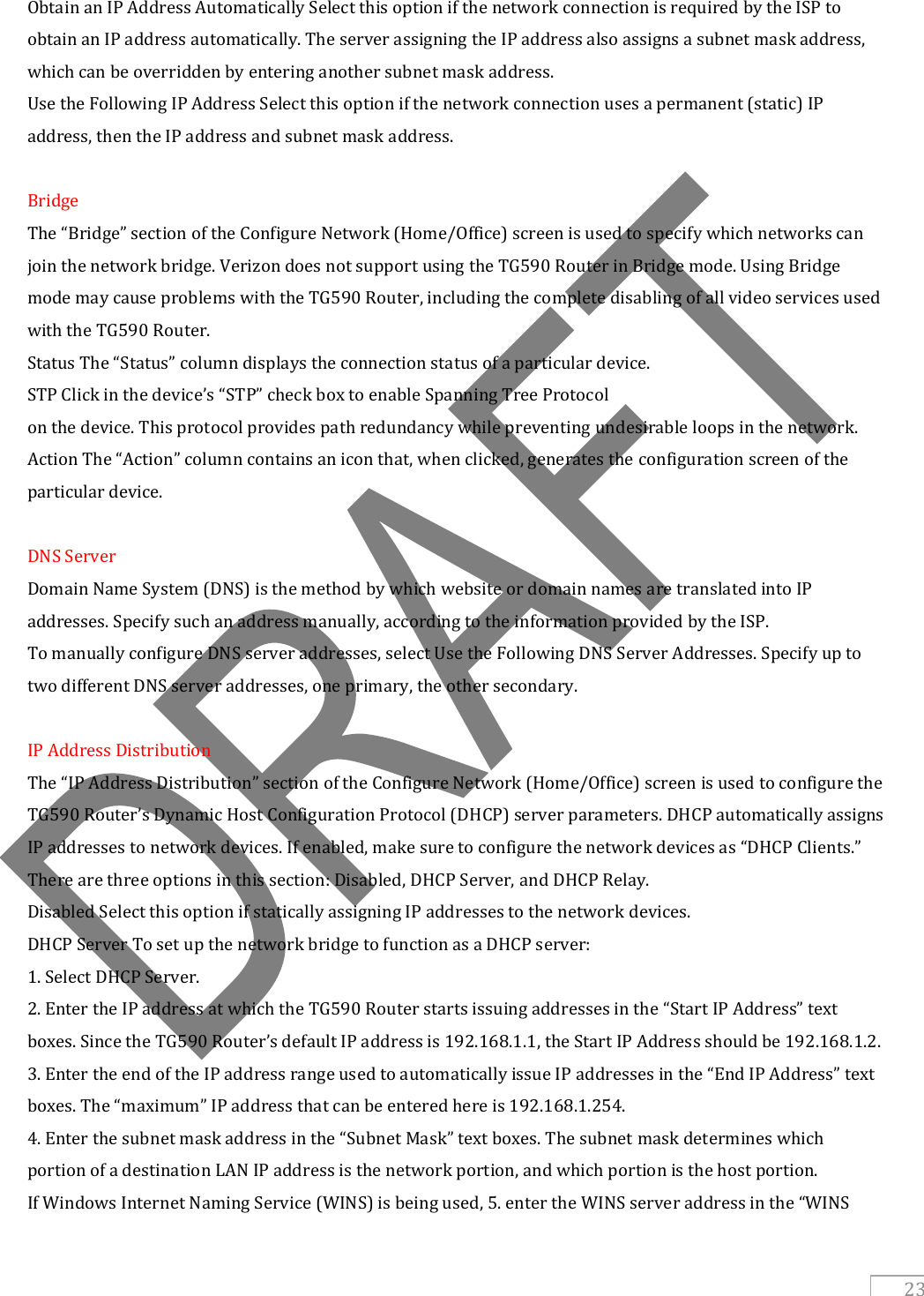   23 Obtain an IP Address Automatically Select this option if the network connection is required by the ISP to obtain an IP address automatically. The server assigning the IP address also assigns a subnet mask address, which can be overridden by entering another subnet mask address. Use the Following IP Address Select this option if the network connection uses a permanent (static) IP address, then the IP address and subnet mask address.  Bridge The “Bridge” section of the Configure Network (Home/Office) screen is used to specify which networks can join the network bridge. Verizon does not support using the TG590 Router in Bridge mode. Using Bridge mode may cause problems with the TG590 Router, including the complete disabling of all video services used with the TG590 Router. Status The “Status” column displays the connection status of a particular device. STP Click in the device’s “STP” check box to enable Spanning Tree Protocol on the device. This protocol provides path redundancy while preventing undesirable loops in the network. Action The “Action” column contains an icon that, when clicked, generates the configuration screen of the particular device.  DNS Server Domain Name System (DNS) is the method by which website or domain names are translated into IP addresses. Specify such an address manually, according to the information provided by the ISP. To manually configure DNS server addresses, select Use the Following DNS Server Addresses. Specify up to two different DNS server addresses, one primary, the other secondary.  IP Address Distribution The “IP Address Distribution” section of the Configure Network (Home/Office) screen is used to configure the TG590 Router’s Dynamic Host Configuration Protocol (DHCP) server parameters. DHCP automatically assigns IP addresses to network devices. If enabled, make sure to configure the network devices as “DHCP Clients.” There are three options in this section: Disabled, DHCP Server, and DHCP Relay. Disabled Select this option if statically assigning IP addresses to the network devices. DHCP Server To set up the network bridge to function as a DHCP server: 1. Select DHCP Server. 2. Enter the IP address at which the TG590 Router starts issuing addresses in the “Start IP Address” text boxes. Since the TG590 Router’s default IP address is 192.168.1.1, the Start IP Address should be 192.168.1.2. 3. Enter the end of the IP address range used to automatically issue IP addresses in the “End IP Address” text boxes. The “maximum” IP address that can be entered here is 192.168.1.254. 4. Enter the subnet mask address in the “Subnet Mask” text boxes. The subnet mask determines which portion of a destination LAN IP address is the network portion, and which portion is the host portion. If Windows Internet Naming Service (WINS) is being used, 5. enter the WINS server address in the “WINS 