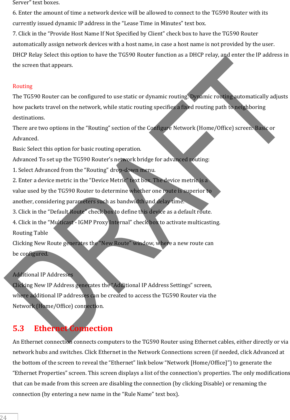     24 Server” text boxes. 6. Enter the amount of time a network device will be allowed to connect to the TG590 Router with its currently issued dynamic IP address in the “Lease Time in Minutes” text box. 7. Click in the “Provide Host Name If Not Specified by Client” check box to have the TG590 Router automatically assign network devices with a host name, in case a host name is not provided by the user. DHCP Relay Select this option to have the TG590 Router function as a DHCP relay, and enter the IP address in the screen that appears.  Routing The TG590 Router can be configured to use static or dynamic routing. Dynamic routing automatically adjusts how packets travel on the network, while static routing specifies a fixed routing path to neighboring destinations. There are two options in the “Routing” section of the Configure Network (Home/Office) screen: Basic or Advanced. Basic Select this option for basic routing operation. Advanced To set up the TG590 Router’s network bridge for advanced routing: 1. Select Advanced from the “Routing” drop-down menu. 2. Enter a device metric in the “Device Metric” text box. The device metric is a value used by the TG590 Router to determine whether one route is superior to another, considering parameters such as bandwidth and delay time. 3. Click in the “Default Route” check box to define this device as a default route. 4. Click in the “Multicast - IGMP Proxy Internal” check box to activate multicasting. Routing Table Clicking New Route generates the “New Route” window, where a new route can be configured.  Additional IP Addresses Clicking New IP Address generates the “Additional IP Address Settings” screen, where additional IP addresses can be created to access the TG590 Router via the Network (Home/Office) connection.  5.3  Ethernet Connection An Ethernet connection connects computers to the TG590 Router using Ethernet cables, either directly or via network hubs and switches. Click Ethernet in the Network Connections screen (if needed, click Advanced at the bottom of the screen to reveal the “Ethernet” link below “Network [Home/Office]”) to generate the “Ethernet Properties” screen. This screen displays a list of the connection’s properties. The only modifications that can be made from this screen are disabling the connection (by clicking Disable) or renaming the connection (by entering a new name in the “Rule Name” text box).  