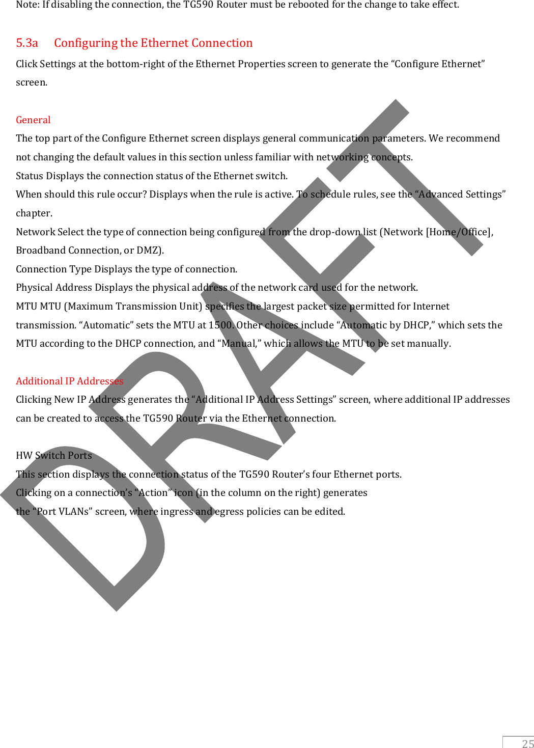   25 Note: If disabling the connection, the TG590 Router must be rebooted for the change to take effect.  5.3a  Configuring the Ethernet Connection Click Settings at the bottom-right of the Ethernet Properties screen to generate the “Configure Ethernet” screen.  General The top part of the Configure Ethernet screen displays general communication parameters. We recommend not changing the default values in this section unless familiar with networking concepts. Status Displays the connection status of the Ethernet switch. When should this rule occur? Displays when the rule is active. To schedule rules, see the “Advanced Settings” chapter. Network Select the type of connection being configured from the drop-down list (Network [Home/Office], Broadband Connection, or DMZ). Connection Type Displays the type of connection. Physical Address Displays the physical address of the network card used for the network. MTU MTU (Maximum Transmission Unit) specifies the largest packet size permitted for Internet transmission. “Automatic” sets the MTU at 1500. Other choices include “Automatic by DHCP,” which sets the MTU according to the DHCP connection, and “Manual,” which allows the MTU to be set manually.  Additional IP Addresses Clicking New IP Address generates the “Additional IP Address Settings” screen, where additional IP addresses can be created to access the TG590 Router via the Ethernet connection.  HW Switch Ports This section displays the connection status of the TG590 Router’s four Ethernet ports. Clicking on a connection’s “Action” icon (in the column on the right) generates the “Port VLANs” screen, where ingress and egress policies can be edited.     