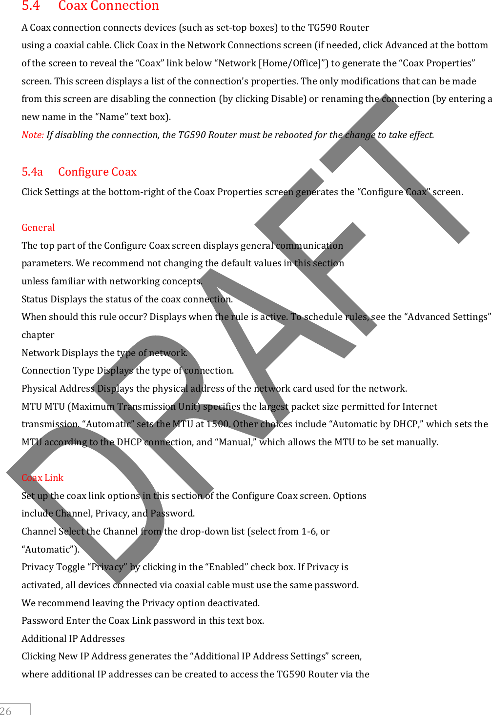     26 5.4  Coax Connection A Coax connection connects devices (such as set-top boxes) to the TG590 Router using a coaxial cable. Click Coax in the Network Connections screen (if needed, click Advanced at the bottom of the screen to reveal the “Coax” link below “Network [Home/Office]”) to generate the “Coax Properties” screen. This screen displays a list of the connection’s properties. The only modifications that can be made from this screen are disabling the connection (by clicking Disable) or renaming the connection (by entering a new name in the “Name” text box). Note: If disabling the connection, the TG590 Router must be rebooted for the change to take effect.  5.4a  Configure Coax Click Settings at the bottom-right of the Coax Properties screen generates the “Configure Coax” screen.  General The top part of the Configure Coax screen displays general communication parameters. We recommend not changing the default values in this section unless familiar with networking concepts. Status Displays the status of the coax connection. When should this rule occur? Displays when the rule is active. To schedule rules, see the “Advanced Settings” chapter  Network Displays the type of network. Connection Type Displays the type of connection. Physical Address Displays the physical address of the network card used for the network. MTU MTU (Maximum Transmission Unit) specifies the largest packet size permitted for Internet transmission. “Automatic” sets the MTU at 1500. Other choices include “Automatic by DHCP,” which sets the MTU according to the DHCP connection, and “Manual,” which allows the MTU to be set manually.  Coax Link Set up the coax link options in this section of the Configure Coax screen. Options include Channel, Privacy, and Password. Channel Select the Channel from the drop-down list (select from 1-6, or “Automatic”). Privacy Toggle “Privacy” by clicking in the “Enabled” check box. If Privacy is activated, all devices connected via coaxial cable must use the same password. We recommend leaving the Privacy option deactivated. Password Enter the Coax Link password in this text box. Additional IP Addresses Clicking New IP Address generates the “Additional IP Address Settings” screen, where additional IP addresses can be created to access the TG590 Router via the 