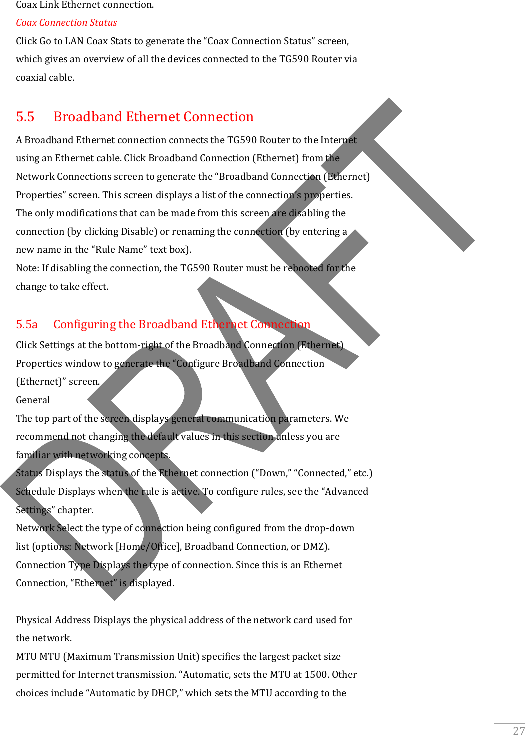   27 Coax Link Ethernet connection. Coax Connection Status Click Go to LAN Coax Stats to generate the “Coax Connection Status” screen, which gives an overview of all the devices connected to the TG590 Router via coaxial cable.  5.5  Broadband Ethernet Connection A Broadband Ethernet connection connects the TG590 Router to the Internet using an Ethernet cable. Click Broadband Connection (Ethernet) from the Network Connections screen to generate the “Broadband Connection (Ethernet) Properties” screen. This screen displays a list of the connection’s properties. The only modifications that can be made from this screen are disabling the connection (by clicking Disable) or renaming the connection (by entering a new name in the “Rule Name” text box). Note: If disabling the connection, the TG590 Router must be rebooted for the change to take effect.  5.5a  Configuring the Broadband Ethernet Connection Click Settings at the bottom-right of the Broadband Connection (Ethernet) Properties window to generate the “Configure Broadband Connection (Ethernet)” screen. General The top part of the screen displays general communication parameters. We recommend not changing the default values in this section unless you are familiar with networking concepts. Status Displays the status of the Ethernet connection (“Down,” “Connected,” etc.) Schedule Displays when the rule is active. To configure rules, see the “Advanced Settings” chapter. Network Select the type of connection being configured from the drop-down list (options: Network [Home/Office], Broadband Connection, or DMZ). Connection Type Displays the type of connection. Since this is an Ethernet Connection, “Ethernet” is displayed.  Physical Address Displays the physical address of the network card used for the network. MTU MTU (Maximum Transmission Unit) specifies the largest packet size permitted for Internet transmission. “Automatic, sets the MTU at 1500. Other choices include “Automatic by DHCP,” which sets the MTU according to the 