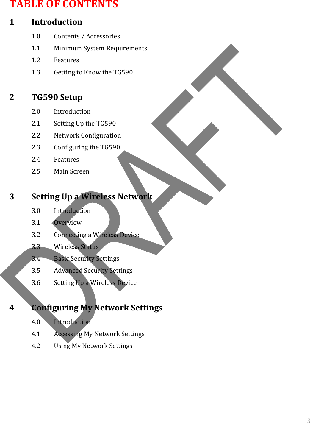   3  TABLE OF CONTENTS 1   Introduction  1.0   Contents / Accessories  1.1  Minimum System Requirements  1.2   Features  1.3  Getting to Know the TG590  2   TG590 Setup   2.0   Introduction   2.1   Setting Up the TG590   2.2   Network Configuration   2.3   Configuring the TG590   2.4   Features   2.5   Main Screen  3   Setting Up a Wireless Network   3.0   Introduction   3.1   Overview   3.2   Connecting a Wireless Device   3.3   Wireless Status   3.4   Basic Security Settings   3.5   Advanced Security Settings   3.6   Setting Up a Wireless Device  4   Configuring My Network Settings   4.0   Introduction   4.1   Accessing My Network Settings   4.2   Using My Network Settings     