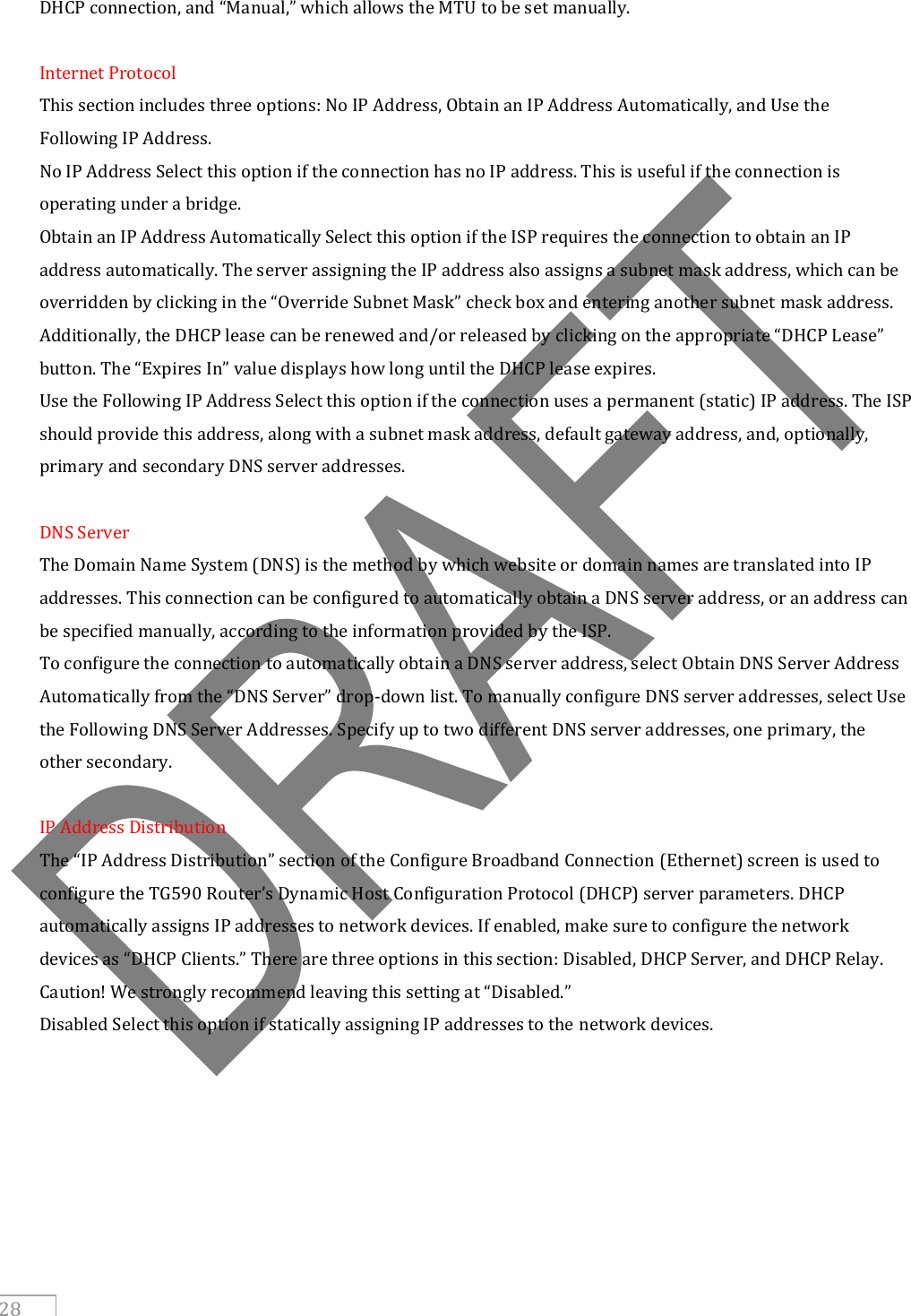     28 DHCP connection, and “Manual,” which allows the MTU to be set manually.  Internet Protocol This section includes three options: No IP Address, Obtain an IP Address Automatically, and Use the Following IP Address. No IP Address Select this option if the connection has no IP address. This is useful if the connection is operating under a bridge. Obtain an IP Address Automatically Select this option if the ISP requires the connection to obtain an IP address automatically. The server assigning the IP address also assigns a subnet mask address, which can be overridden by clicking in the “Override Subnet Mask” check box and entering another subnet mask address. Additionally, the DHCP lease can be renewed and/or released by clicking on the appropriate “DHCP Lease” button. The “Expires In” value displays how long until the DHCP lease expires. Use the Following IP Address Select this option if the connection uses a permanent (static) IP address. The ISP should provide this address, along with a subnet mask address, default gateway address, and, optionally, primary and secondary DNS server addresses.  DNS Server The Domain Name System (DNS) is the method by which website or domain names are translated into IP addresses. This connection can be configured to automatically obtain a DNS server address, or an address can be specified manually, according to the information provided by the ISP. To configure the connection to automatically obtain a DNS server address, select Obtain DNS Server Address Automatically from the “DNS Server” drop-down list. To manually configure DNS server addresses, select Use the Following DNS Server Addresses. Specify up to two different DNS server addresses, one primary, the other secondary.  IP Address Distribution The “IP Address Distribution” section of the Configure Broadband Connection (Ethernet) screen is used to configure the TG590 Router’s Dynamic Host Configuration Protocol (DHCP) server parameters. DHCP automatically assigns IP addresses to network devices. If enabled, make sure to configure the network devices as “DHCP Clients.” There are three options in this section: Disabled, DHCP Server, and DHCP Relay. Caution! We strongly recommend leaving this setting at “Disabled.” Disabled Select this option if statically assigning IP addresses to the network devices.    