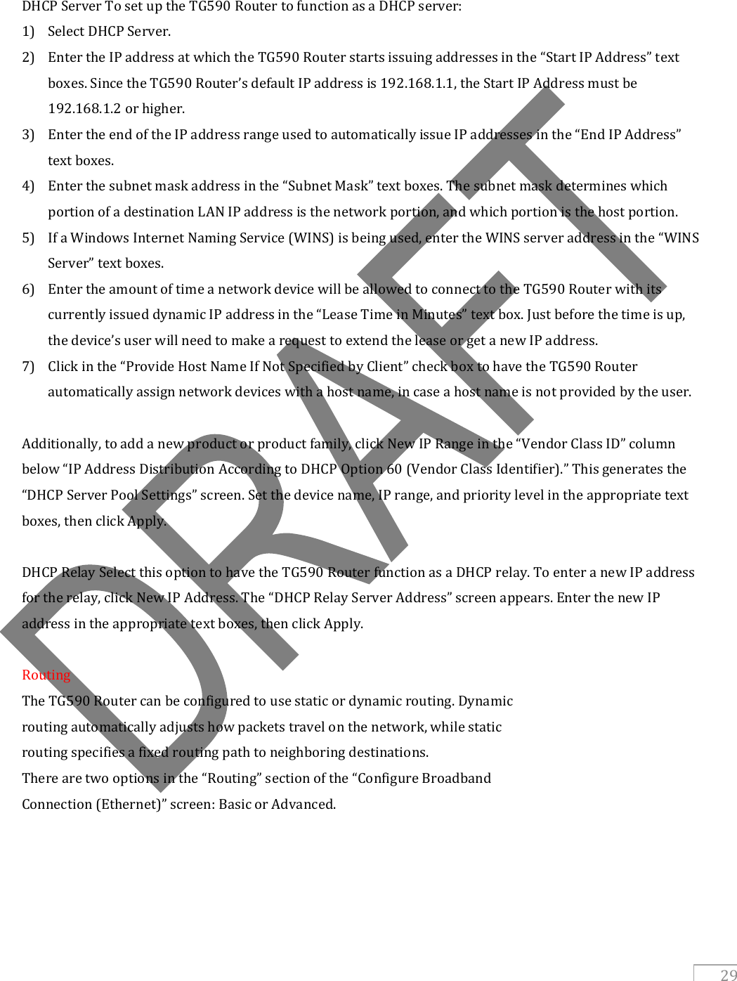   29   DHCP Server To set up the TG590 Router to function as a DHCP server: 1) Select DHCP Server. 2) Enter the IP address at which the TG590 Router starts issuing addresses in the “Start IP Address” text boxes. Since the TG590 Router’s default IP address is 192.168.1.1, the Start IP Address must be 192.168.1.2 or higher. 3) Enter the end of the IP address range used to automatically issue IP addresses in the “End IP Address” text boxes. 4) Enter the subnet mask address in the “Subnet Mask” text boxes. The subnet mask determines which portion of a destination LAN IP address is the network portion, and which portion is the host portion. 5) If a Windows Internet Naming Service (WINS) is being used, enter the WINS server address in the “WINS Server” text boxes. 6) Enter the amount of time a network device will be allowed to connect to the TG590 Router with its currently issued dynamic IP address in the “Lease Time in Minutes” text box. Just before the time is up, the device’s user will need to make a request to extend the lease or get a new IP address. 7) Click in the “Provide Host Name If Not Specified by Client” check box to have the TG590 Router automatically assign network devices with a host name, in case a host name is not provided by the user.  Additionally, to add a new product or product family, click New IP Range in the “Vendor Class ID” column below “IP Address Distribution According to DHCP Option 60 (Vendor Class Identifier).” This generates the “DHCP Server Pool Settings” screen. Set the device name, IP range, and priority level in the appropriate text boxes, then click Apply.  DHCP Relay Select this option to have the TG590 Router function as a DHCP relay. To enter a new IP address for the relay, click New IP Address. The “DHCP Relay Server Address” screen appears. Enter the new IP address in the appropriate text boxes, then click Apply.  Routing The TG590 Router can be configured to use static or dynamic routing. Dynamic routing automatically adjusts how packets travel on the network, while static routing specifies a fixed routing path to neighboring destinations. There are two options in the “Routing” section of the “Configure Broadband Connection (Ethernet)” screen: Basic or Advanced.     