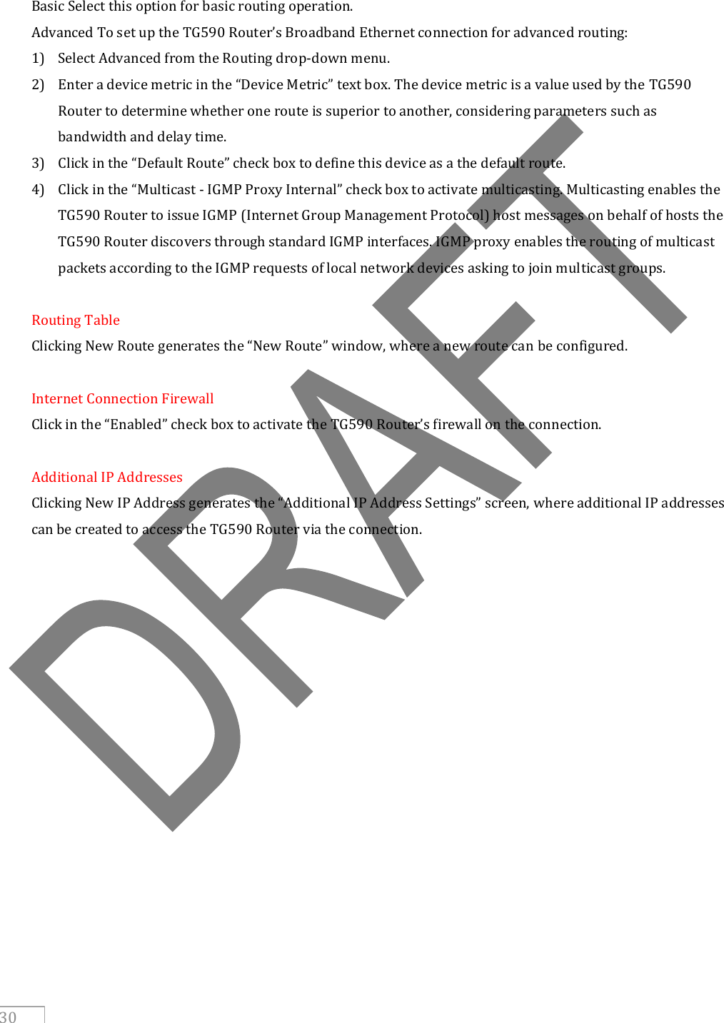     30  Basic Select this option for basic routing operation. Advanced To set up the TG590 Router’s Broadband Ethernet connection for advanced routing: 1) Select Advanced from the Routing drop-down menu. 2) Enter a device metric in the “Device Metric” text box. The device metric is a value used by the TG590 Router to determine whether one route is superior to another, considering parameters such as bandwidth and delay time. 3) Click in the “Default Route” check box to define this device as a the default route. 4) Click in the “Multicast - IGMP Proxy Internal” check box to activate multicasting. Multicasting enables the TG590 Router to issue IGMP (Internet Group Management Protocol) host messages on behalf of hosts the TG590 Router discovers through standard IGMP interfaces. IGMP proxy enables the routing of multicast packets according to the IGMP requests of local network devices asking to join multicast groups.  Routing Table Clicking New Route generates the “New Route” window, where a new route can be configured.  Internet Connection Firewall Click in the “Enabled” check box to activate the TG590 Router’s firewall on the connection.  Additional IP Addresses Clicking New IP Address generates the “Additional IP Address Settings” screen, where additional IP addresses can be created to access the TG590 Router via the connection.     