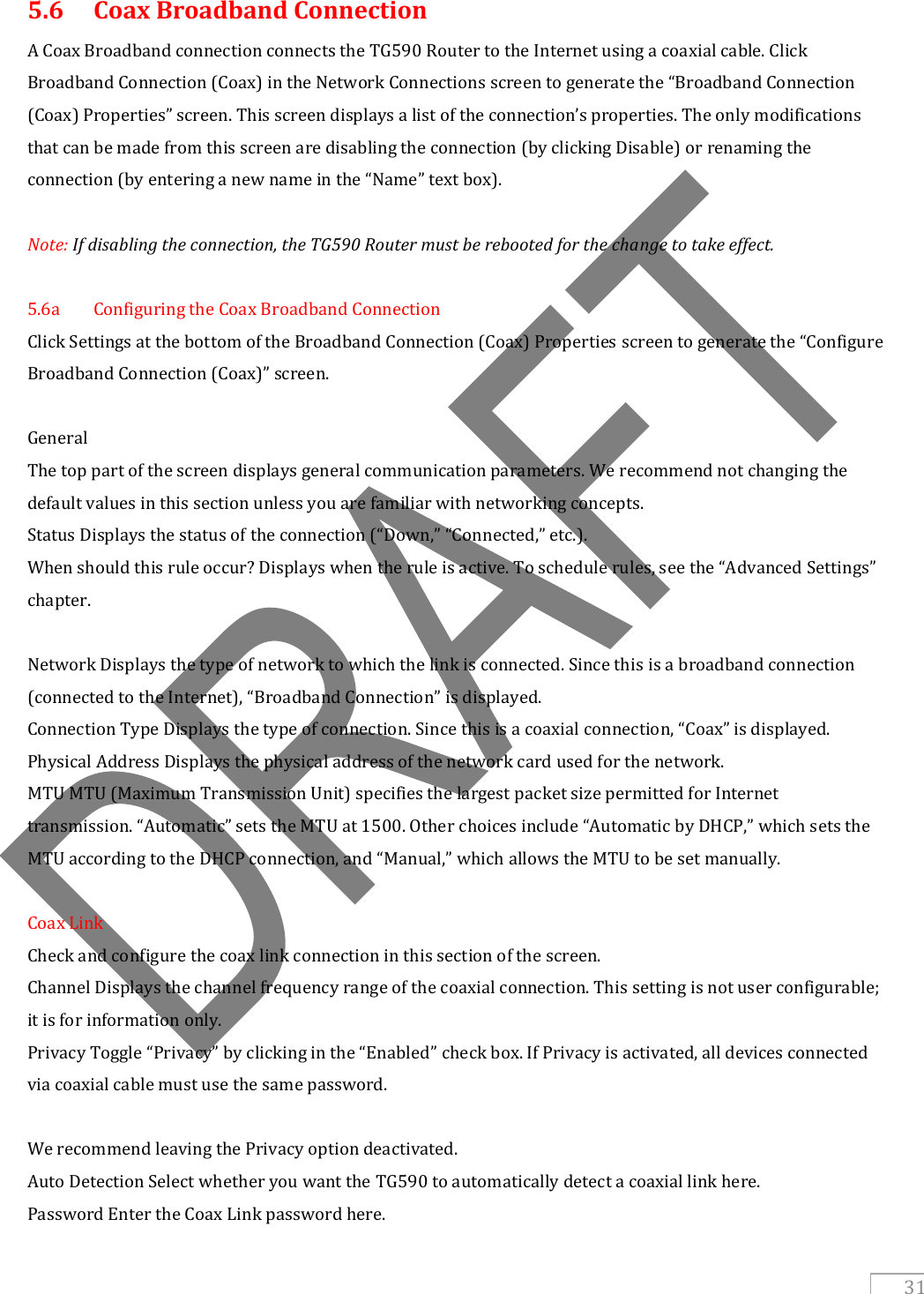  31 5.6   Coax Broadband Connection A Coax Broadband connection connects the TG590 Router to the Internet using a coaxial cable. Click Broadband Connection (Coax) in the Network Connections screen to generate the “Broadband Connection (Coax) Properties” screen. This screen displays a list of the connection’s properties. The only modifications that can be made from this screen are disabling the connection (by clicking Disable) or renaming the connection (by entering a new name in the “Name” text box).   Note: If disabling the connection, the TG590 Router must be rebooted for the change to take effect.  5.6a  Configuring the Coax Broadband Connection Click Settings at the bottom of the Broadband Connection (Coax) Properties screen to generate the “Configure Broadband Connection (Coax)” screen.  General The top part of the screen displays general communication parameters. We recommend not changing the default values in this section unless you are familiar with networking concepts. Status Displays the status of the connection (“Down,” “Connected,” etc.). When should this rule occur? Displays when the rule is active. To schedule rules, see the “Advanced Settings” chapter.  Network Displays the type of network to which the link is connected. Since this is a broadband connection (connected to the Internet), “Broadband Connection” is displayed. Connection Type Displays the type of connection. Since this is a coaxial connection, “Coax” is displayed. Physical Address Displays the physical address of the network card used for the network. MTU MTU (Maximum Transmission Unit) specifies the largest packet size permitted for Internet transmission. “Automatic” sets the MTU at 1500. Other choices include “Automatic by DHCP,” which sets the MTU according to the DHCP connection, and “Manual,” which allows the MTU to be set manually.  Coax Link Check and configure the coax link connection in this section of the screen. Channel Displays the channel frequency range of the coaxial connection. This setting is not user configurable; it is for information only. Privacy Toggle “Privacy” by clicking in the “Enabled” check box. If Privacy is activated, all devices connected via coaxial cable must use the same password.  We recommend leaving the Privacy option deactivated. Auto Detection Select whether you want the TG590 to automatically detect a coaxial link here. Password Enter the Coax Link password here. 