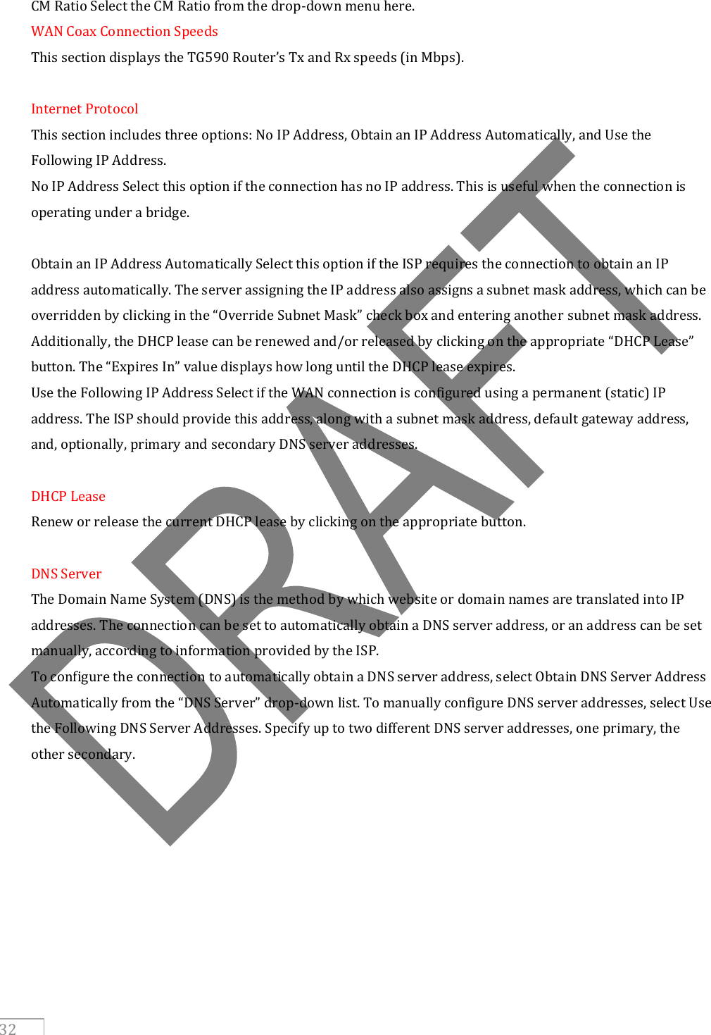     32 CM Ratio Select the CM Ratio from the drop-down menu here. WAN Coax Connection Speeds This section displays the TG590 Router’s Tx and Rx speeds (in Mbps).  Internet Protocol This section includes three options: No IP Address, Obtain an IP Address Automatically, and Use the Following IP Address. No IP Address Select this option if the connection has no IP address. This is useful when the connection is operating under a bridge.  Obtain an IP Address Automatically Select this option if the ISP requires the connection to obtain an IP address automatically. The server assigning the IP address also assigns a subnet mask address, which can be overridden by clicking in the “Override Subnet Mask” check box and entering another subnet mask address. Additionally, the DHCP lease can be renewed and/or released by clicking on the appropriate “DHCP Lease” button. The “Expires In” value displays how long until the DHCP lease expires. Use the Following IP Address Select if the WAN connection is configured using a permanent (static) IP address. The ISP should provide this address, along with a subnet mask address, default gateway address, and, optionally, primary and secondary DNS server addresses.  DHCP Lease Renew or release the current DHCP lease by clicking on the appropriate button.  DNS Server The Domain Name System (DNS) is the method by which website or domain names are translated into IP addresses. The connection can be set to automatically obtain a DNS server address, or an address can be set manually, according to information provided by the ISP. To configure the connection to automatically obtain a DNS server address, select Obtain DNS Server Address Automatically from the “DNS Server” drop-down list. To manually configure DNS server addresses, select Use the Following DNS Server Addresses. Specify up to two different DNS server addresses, one primary, the other secondary.     