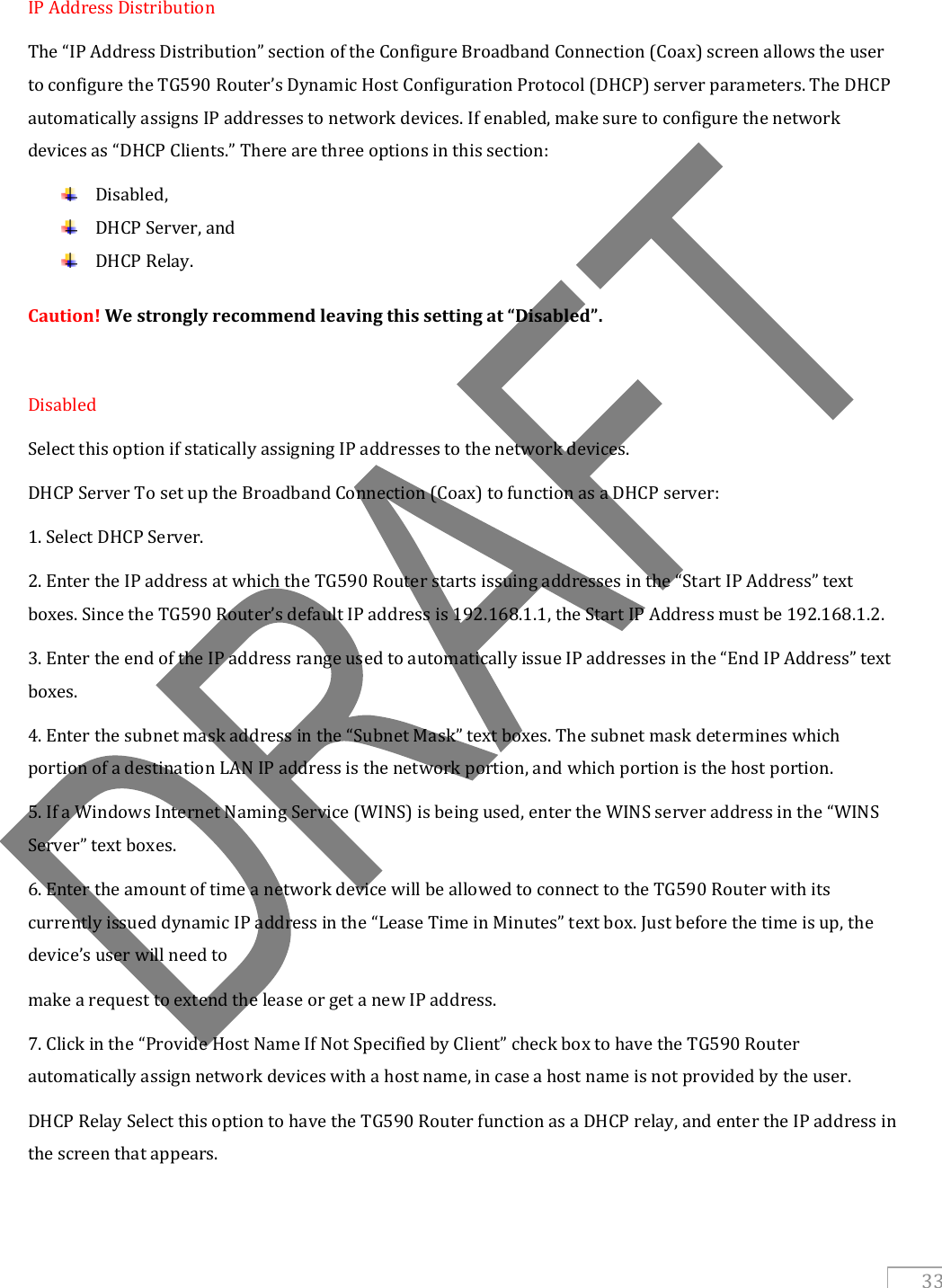   33  IP Address Distribution The “IP Address Distribution” section of the Configure Broadband Connection (Coax) screen allows the user to configure the TG590 Router’s Dynamic Host Configuration Protocol (DHCP) server parameters. The DHCP automatically assigns IP addresses to network devices. If enabled, make sure to configure the network devices as “DHCP Clients.” There are three options in this section:  Disabled,  DHCP Server, and   DHCP Relay. Caution! We strongly recommend leaving this setting at “Disabled”.  Disabled  Select this option if statically assigning IP addresses to the network devices. DHCP Server To set up the Broadband Connection (Coax) to function as a DHCP server: 1. Select DHCP Server. 2. Enter the IP address at which the TG590 Router starts issuing addresses in the “Start IP Address” text boxes. Since the TG590 Router’s default IP address is 192.168.1.1, the Start IP Address must be 192.168.1.2. 3. Enter the end of the IP address range used to automatically issue IP addresses in the “End IP Address” text boxes. 4. Enter the subnet mask address in the “Subnet Mask” text boxes. The subnet mask determines which portion of a destination LAN IP address is the network portion, and which portion is the host portion. 5. If a Windows Internet Naming Service (WINS) is being used, enter the WINS server address in the “WINS Server” text boxes. 6. Enter the amount of time a network device will be allowed to connect to the TG590 Router with its currently issued dynamic IP address in the “Lease Time in Minutes” text box. Just before the time is up, the device’s user will need to make a request to extend the lease or get a new IP address. 7. Click in the “Provide Host Name If Not Specified by Client” check box to have the TG590 Router automatically assign network devices with a host name, in case a host name is not provided by the user. DHCP Relay Select this option to have the TG590 Router function as a DHCP relay, and enter the IP address in the screen that appears.  