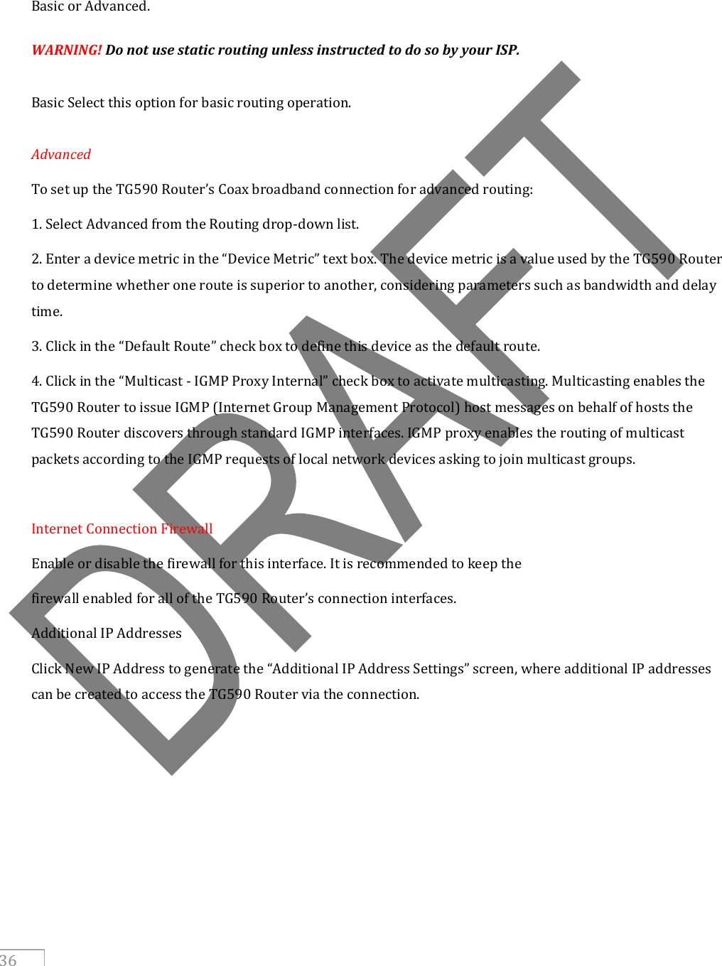     36    Basic or Advanced. WARNING! Do not use static routing unless instructed to do so by your ISP.  Basic Select this option for basic routing operation.  Advanced  To set up the TG590 Router’s Coax broadband connection for advanced routing: 1. Select Advanced from the Routing drop-down list. 2. Enter a device metric in the “Device Metric” text box. The device metric is a value used by the TG590 Router to determine whether one route is superior to another, considering parameters such as bandwidth and delay time. 3. Click in the “Default Route” check box to define this device as the default route. 4. Click in the “Multicast - IGMP Proxy Internal” check box to activate multicasting. Multicasting enables the TG590 Router to issue IGMP (Internet Group Management Protocol) host messages on behalf of hosts the TG590 Router discovers through standard IGMP interfaces. IGMP proxy enables the routing of multicast packets according to the IGMP requests of local network devices asking to join multicast groups.  Internet Connection Firewall Enable or disable the firewall for this interface. It is recommended to keep the firewall enabled for all of the TG590 Router’s connection interfaces. Additional IP Addresses Click New IP Address to generate the “Additional IP Address Settings” screen, where additional IP addresses can be created to access the TG590 Router via the connection.     