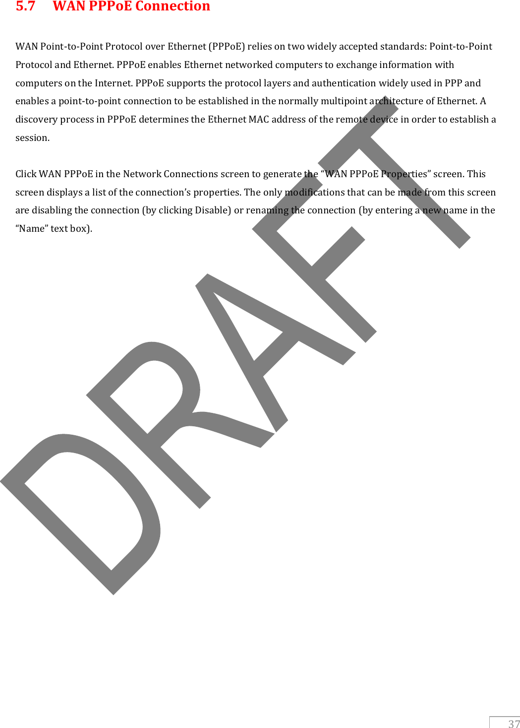  37 5.7  WAN PPPoE Connection  WAN Point-to-Point Protocol over Ethernet (PPPoE) relies on two widely accepted standards: Point-to-Point Protocol and Ethernet. PPPoE enables Ethernet networked computers to exchange information with computers on the Internet. PPPoE supports the protocol layers and authentication widely used in PPP and enables a point-to-point connection to be established in the normally multipoint architecture of Ethernet. A discovery process in PPPoE determines the Ethernet MAC address of the remote device in order to establish a session.  Click WAN PPPoE in the Network Connections screen to generate the “WAN PPPoE Properties” screen. This screen displays a list of the connection’s properties. The only modifications that can be made from this screen are disabling the connection (by clicking Disable) or renaming the connection (by entering a new name in the “Name” text box).    