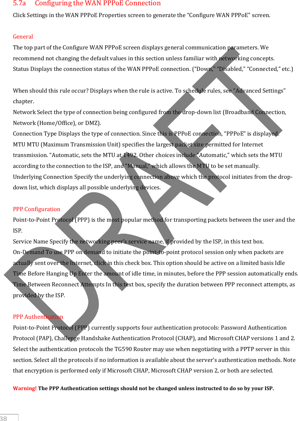     38  5.7a  Configuring the WAN PPPoE Connection Click Settings in the WAN PPPoE Properties screen to generate the “Configure WAN PPPoE” screen.  General The top part of the Configure WAN PPPoE screen displays general communication parameters. We recommend not changing the default values in this section unless familiar with networking concepts. Status Displays the connection status of the WAN PPPoE connection. (“Down,” “Disabled,” “Connected,” etc.)  When should this rule occur? Displays when the rule is active. To schedule rules, see “Advanced Settings” chapter. Network Select the type of connection being configured from the drop-down list (Broadband Connection, Network (Home/Office), or DMZ). Connection Type Displays the type of connection. Since this is PPPoE connection, “PPPoE” is displayed. MTU MTU (Maximum Transmission Unit) specifies the largest packet size permitted for Internet transmission. “Automatic, sets the MTU at 1492. Other choices include “Automatic,” which sets the MTU according to the connection to the ISP, and “Manual,” which allows the MTU to be set manually. Underlying Connection Specify the underlying connection above which the protocol initiates from the drop-down list, which displays all possible underlying devices.  PPP Configuration Point-to-Point Protocol (PPP) is the most popular method for transporting packets between the user and the ISP. Service Name Specify the networking peer’s service name, if provided by the ISP, in this text box. On-Demand To use PPP on demand to initiate the point-to-point protocol session only when packets are actually sent over the Internet, click in this check box. This option should be active on a limited basis Idle Time Before Hanging Up Enter the amount of idle time, in minutes, before the PPP session automatically ends. Time Between Reconnect Attempts In this text box, specify the duration between PPP reconnect attempts, as provided by the ISP.  PPP Authentication Point-to-Point Protocol (PPP) currently supports four authentication protocols: Password Authentication Protocol (PAP), Challenge Handshake Authentication Protocol (CHAP), and Microsoft CHAP versions 1 and 2. Select the authentication protocols the TG590 Router may use when negotiating with a PPTP server in this section. Select all the protocols if no information is available about the server’s authentication methods. Note that encryption is performed only if Microsoft CHAP, Microsoft CHAP version 2, or both are selected. Warning! The PPP Authentication settings should not be changed unless instructed to do so by your ISP. 