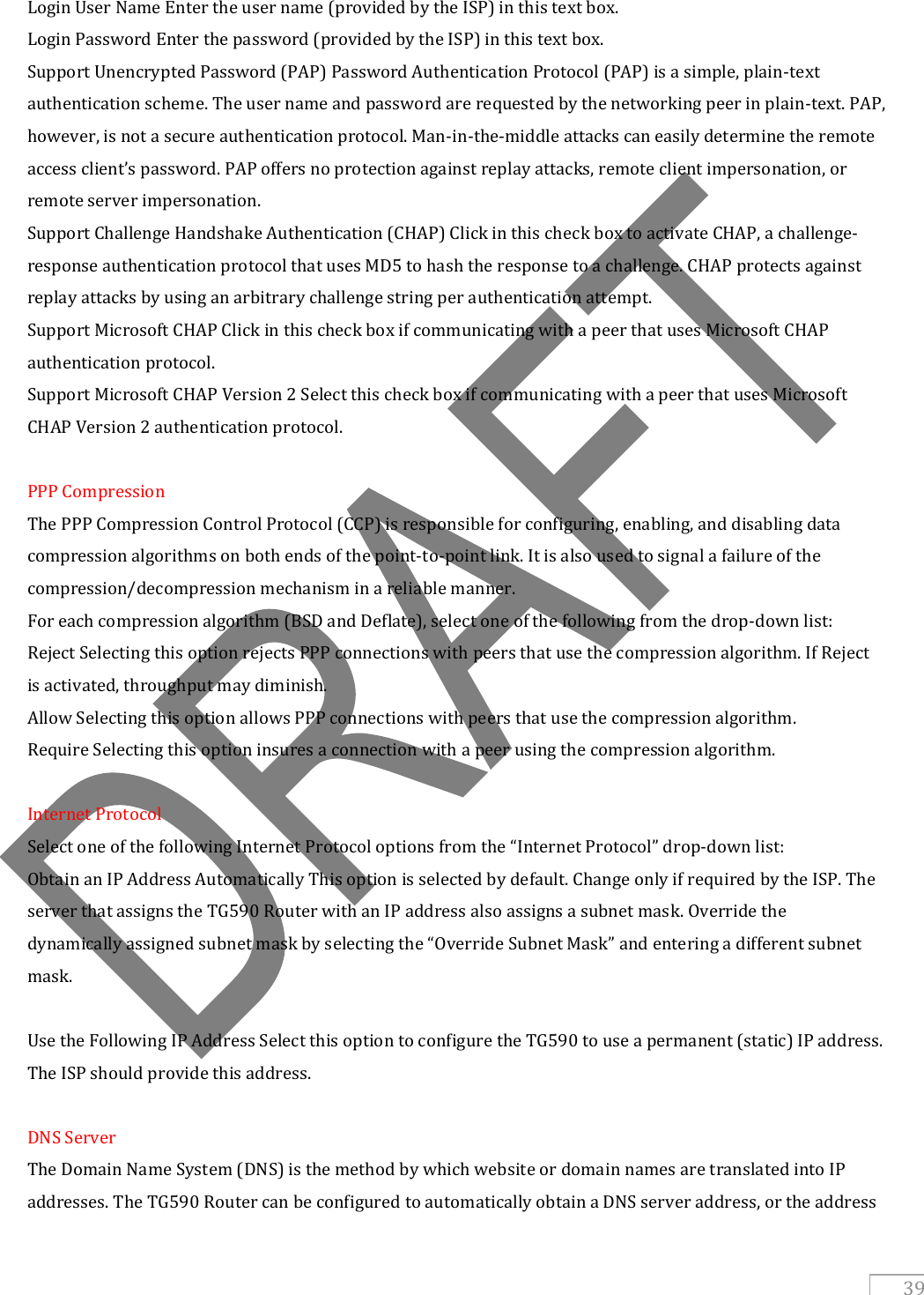   39 Login User Name Enter the user name (provided by the ISP) in this text box. Login Password Enter the password (provided by the ISP) in this text box. Support Unencrypted Password (PAP) Password Authentication Protocol (PAP) is a simple, plain-text authentication scheme. The user name and password are requested by the networking peer in plain-text. PAP, however, is not a secure authentication protocol. Man-in-the-middle attacks can easily determine the remote access client’s password. PAP offers no protection against replay attacks, remote client impersonation, or remote server impersonation. Support Challenge Handshake Authentication (CHAP) Click in this check box to activate CHAP, a challenge-response authentication protocol that uses MD5 to hash the response to a challenge. CHAP protects against replay attacks by using an arbitrary challenge string per authentication attempt. Support Microsoft CHAP Click in this check box if communicating with a peer that uses Microsoft CHAP authentication protocol. Support Microsoft CHAP Version 2 Select this check box if communicating with a peer that uses Microsoft CHAP Version 2 authentication protocol.  PPP Compression The PPP Compression Control Protocol (CCP) is responsible for configuring, enabling, and disabling data compression algorithms on both ends of the point-to-point link. It is also used to signal a failure of the compression/decompression mechanism in a reliable manner. For each compression algorithm (BSD and Deflate), select one of the following from the drop-down list: Reject Selecting this option rejects PPP connections with peers that use the compression algorithm. If Reject is activated, throughput may diminish. Allow Selecting this option allows PPP connections with peers that use the compression algorithm. Require Selecting this option insures a connection with a peer using the compression algorithm.  Internet Protocol Select one of the following Internet Protocol options from the “Internet Protocol” drop-down list: Obtain an IP Address Automatically This option is selected by default. Change only if required by the ISP. The server that assigns the TG590 Router with an IP address also assigns a subnet mask. Override the dynamically assigned subnet mask by selecting the “Override Subnet Mask” and entering a different subnet mask.  Use the Following IP Address Select this option to configure the TG590 to use a permanent (static) IP address. The ISP should provide this address.  DNS Server The Domain Name System (DNS) is the method by which website or domain names are translated into IP addresses. The TG590 Router can be configured to automatically obtain a DNS server address, or the address 