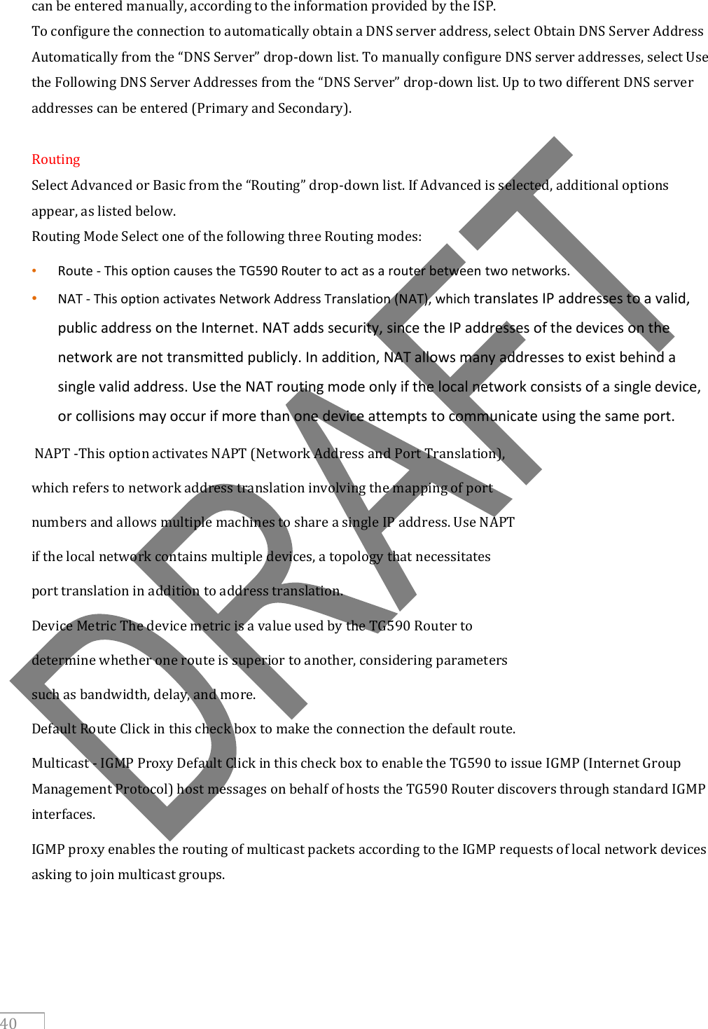     40 can be entered manually, according to the information provided by the ISP. To configure the connection to automatically obtain a DNS server address, select Obtain DNS Server Address Automatically from the “DNS Server” drop-down list. To manually configure DNS server addresses, select Use the Following DNS Server Addresses from the “DNS Server” drop-down list. Up to two different DNS server addresses can be entered (Primary and Secondary).  Routing Select Advanced or Basic from the “Routing” drop-down list. If Advanced is selected, additional options appear, as listed below. Routing Mode Select one of the following three Routing modes: • Route - This option causes the TG590 Router to act as a router between two networks. • NAT - This option activates Network Address Translation (NAT), which translates IP addresses to a valid, public address on the Internet. NAT adds security, since the IP addresses of the devices on the network are not transmitted publicly. In addition, NAT allows many addresses to exist behind a single valid address. Use the NAT routing mode only if the local network consists of a single device, or collisions may occur if more than one device attempts to communicate using the same port.  NAPT -This option activates NAPT (Network Address and Port Translation), which refers to network address translation involving the mapping of port numbers and allows multiple machines to share a single IP address. Use NAPT if the local network contains multiple devices, a topology that necessitates port translation in addition to address translation. Device Metric The device metric is a value used by the TG590 Router to determine whether one route is superior to another, considering parameters such as bandwidth, delay, and more. Default Route Click in this check box to make the connection the default route. Multicast - IGMP Proxy Default Click in this check box to enable the TG590 to issue IGMP (Internet Group Management Protocol) host messages on behalf of hosts the TG590 Router discovers through standard IGMP interfaces. IGMP proxy enables the routing of multicast packets according to the IGMP requests of local network devices asking to join multicast groups.    
