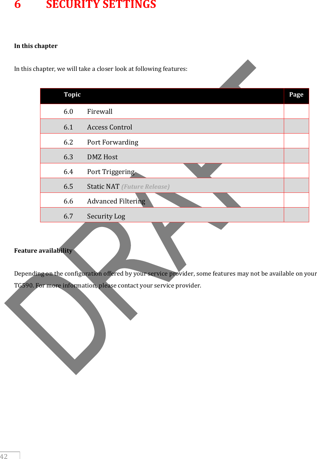     42 6  SECURITY SETTINGS   In this chapter  In this chapter, we will take a closer look at following features:  Topic Page 6.0  Firewall   6.1  Access Control   6.2  Port Forwarding    6.3  DMZ Host   6.4  Port Triggering   6.5  Static NAT (Future Release)  6.6  Advanced Filtering   6.7  Security Log     Feature availability  Depending on the configuration offered by your service provider, some features may not be available on your TG590. For more information, please contact your service provider.    