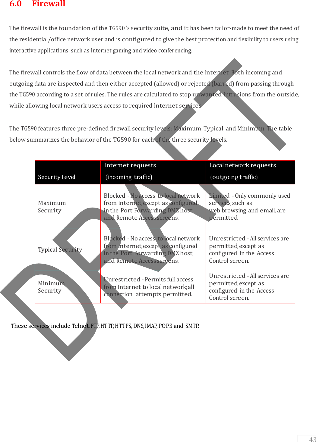   43 6.0  Firewall  The firewall is the foundation of the TG590 ’s security suite, and it has been tailor-made to meet the need of the residential/office network user and is configured to give the best protection and flexibility to users using interactive applications, such as Internet gaming and video conferencing.   The firewall controls the flow of data between the local network and the Internet. Both incoming and outgoing data are inspected and then either accepted (allowed) or rejected (barred) from passing through the TG590 according to a set of rules. The rules are calculated to stop unwanted intrusions from the outside, while allowing local network users access to required Internet services.  The TG590 features three pre-defined firewall security levels: Maximum, Typical, and Minimum. The table below summarizes the behavior of the TG590 for each of the three security levels.  Security Level  Internet requests   (incoming traffic)  Local network requests   (outgoing traffic) Maximum Security Blocked - No access to local network from Internet, except as configured in the Port Forwarding, DMZ host, and Remote Access screens. Limited - Only commonly used services, such as web browsing and email, are permitted. Typical Security Blocked - No access to local network from Internet, except as configured in the Port Forwarding, DMZ host, and Remote Access screens. Unrestricted - All services are permitted, except as configured  in the Access Control screen. Minimum Security Unrestricted - Permits full access from Internet to local network; all connection attempts permitted. Unrestricted - All services are permitted, except as configured  in the Access Control screen.      These services include Telnet, FTP, HTTP, HTTPS, DNS, IMAP, POP3 and SMTP.     