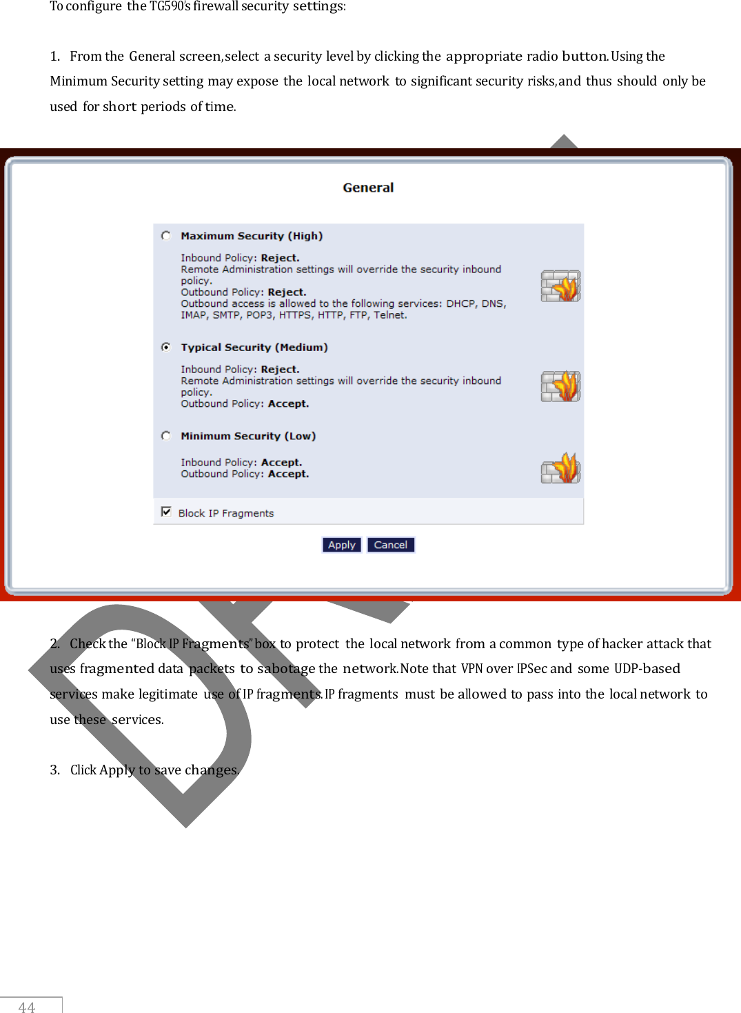     44 To configure the TG590’s firewall security settings:  1.   From the General screen, select a security level by clicking the appropriate radio button. Using the Minimum Security setting may expose the local network to significant security risks, and thus should only be used for short periods of time.     2.   Check the “Block IP Fragments” box to protect the local network from a common  type of hacker attack that uses fragmented data  packets to sabotage the network. Note that VPN over IPSec and some UDP-based services make legitimate  use of IP fragments. IP fragments  must be allowed to pass into the local network to use these  services.  3.  Click Apply to save changes.   