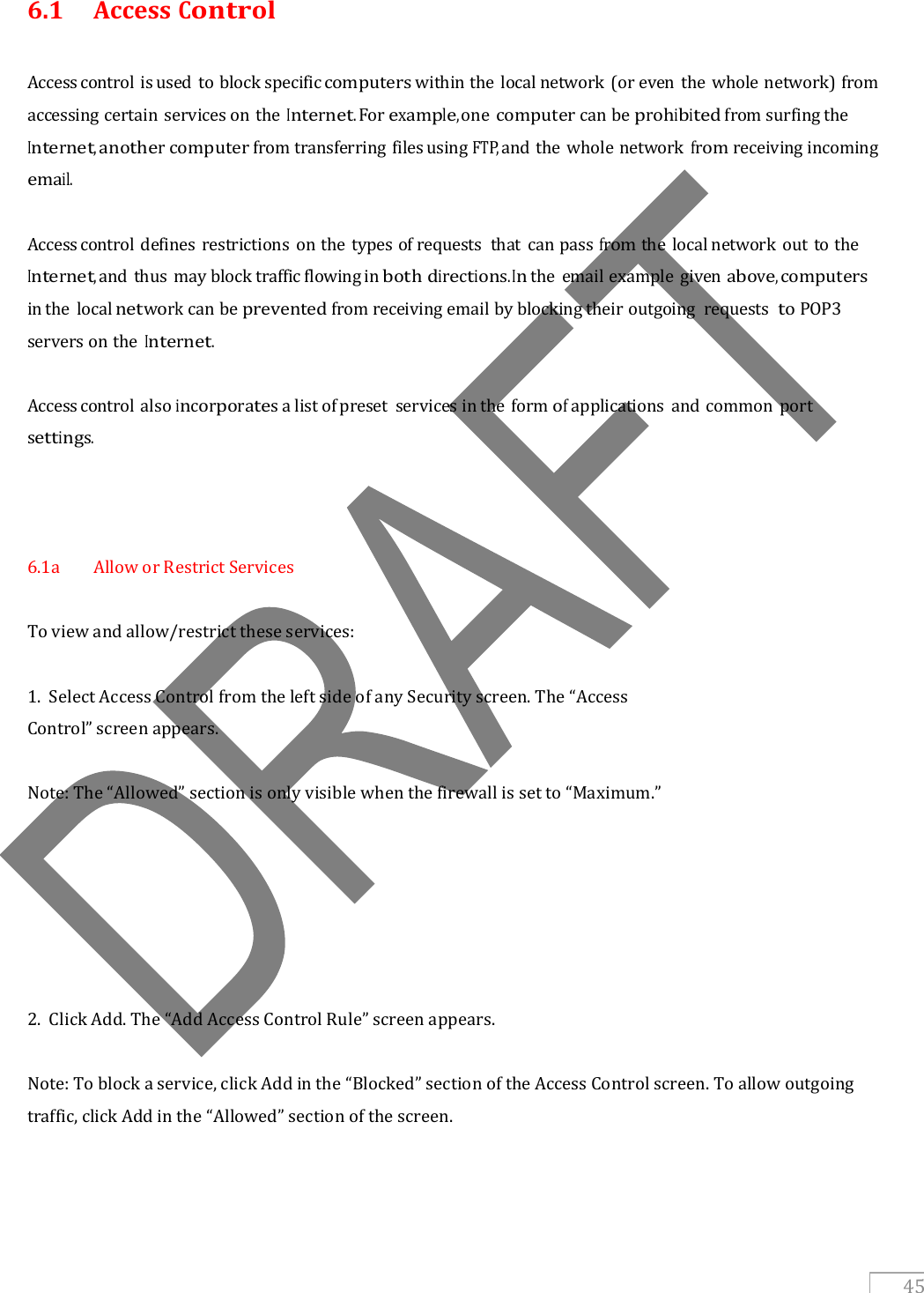   45 6.1  Access Control  Access control is used to block specific computers within the local network (or even the whole network) from accessing certain services on the Internet. For example, one computer can be prohibited from surfing the Internet, another computer from transferring files using FTP, and the whole network from receiving incoming email.  Access control defines restrictions on the types of requests  that  can pass from the local network out to the Internet, and thus may block traffic flowing in both directions. In the  email example  given above, computers in the local network can be prevented from receiving email by blocking their outgoing  requests to POP3 servers on the Internet.  Access control also incorporates a list of preset  services in the  form of applications  and common  port settings.    6.1a  Allow or Restrict Services  To view and allow/restrict these services:  1.  Select Access Control from the left side of any Security screen. The “Access Control” screen appears.  Note: The “Allowed” section is only visible when the firewall is set to “Maximum.”        2.  Click Add. The “Add Access Control Rule” screen appears.  Note: To block a service, click Add in the “Blocked” section of the Access Control screen. To allow outgoing traffic, click Add in the “Allowed” section of the screen.    
