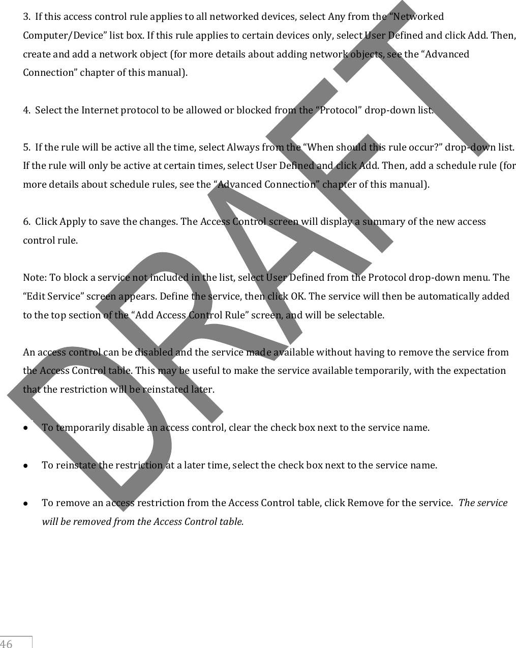     46       3.  If this access control rule applies to all networked devices, select Any from the “Networked Computer/Device” list box. If this rule applies to certain devices only, select User Defined and click Add. Then, create and add a network object (for more details about adding network objects, see the “Advanced Connection” chapter of this manual).  4.  Select the Internet protocol to be allowed or blocked from the “Protocol” drop-down list.  5.  If the rule will be active all the time, select Always from the “When should this rule occur?” drop-down list. If the rule will only be active at certain times, select User Defined and click Add. Then, add a schedule rule (for more details about schedule rules, see the “Advanced Connection” chapter of this manual).  6.  Click Apply to save the changes. The Access Control screen will display a summary of the new access control rule.  Note: To block a service not included in the list, select User Defined from the Protocol drop-down menu. The “Edit Service” screen appears. Define the service, then click OK. The service will then be automatically added to the top section of the “Add Access Control Rule” screen, and will be selectable.  An access control can be disabled and the service made available without having to remove the service from the Access Control table. This may be useful to make the service available temporarily, with the expectation that the restriction will be reinstated later.   To temporarily disable an access control, clear the check box next to the service name.   To reinstate the restriction at a later time, select the check box next to the service name.    To remove an access restriction from the Access Control table, click Remove for the service.  The service will be removed from the Access Control table.     