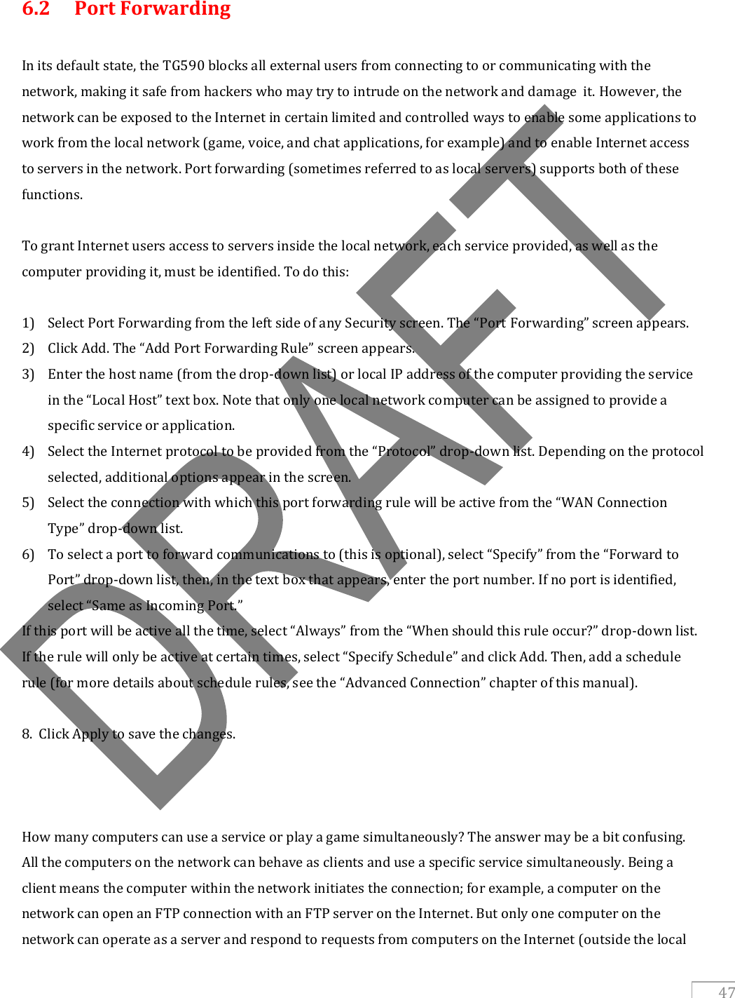   47  6.2   Port Forwarding  In its default state, the TG590 blocks all external users from connecting to or communicating with the network, making it safe from hackers who may try to intrude on the network and damage  it. However, the network can be exposed to the Internet in certain limited and controlled ways to enable some applications to work from the local network (game, voice, and chat applications, for example) and to enable Internet access to servers in the network. Port forwarding (sometimes referred to as local servers) supports both of these functions.  To grant Internet users access to servers inside the local network, each service provided, as well as the computer providing it, must be identified. To do this:  1) Select Port Forwarding from the left side of any Security screen. The “Port Forwarding” screen appears. 2) Click Add. The “Add Port Forwarding Rule” screen appears. 3) Enter the host name (from the drop-down list) or local IP address of the computer providing the service in the “Local Host” text box. Note that only one local network computer can be assigned to provide a specific service or application. 4) Select the Internet protocol to be provided from the “Protocol” drop-down list. Depending on the protocol selected, additional options appear in the screen. 5) Select the connection with which this port forwarding rule will be active from the “WAN Connection Type” drop-down list. 6) To select a port to forward communications to (this is optional), select “Specify” from the “Forward to Port” drop-down list, then, in the text box that appears, enter the port number. If no port is identified, select “Same as Incoming Port.” If this port will be active all the time, select “Always” from the “When should this rule occur?” drop-down list. If the rule will only be active at certain times, select “Specify Schedule” and click Add. Then, add a schedule rule (for more details about schedule rules, see the “Advanced Connection” chapter of this manual).  8.  Click Apply to save the changes.    How many computers can use a service or play a game simultaneously? The answer may be a bit confusing. All the computers on the network can behave as clients and use a specific service simultaneously. Being a client means the computer within the network initiates the connection; for example, a computer on the network can open an FTP connection with an FTP server on the Internet. But only one computer on the network can operate as a server and respond to requests from computers on the Internet (outside the local 