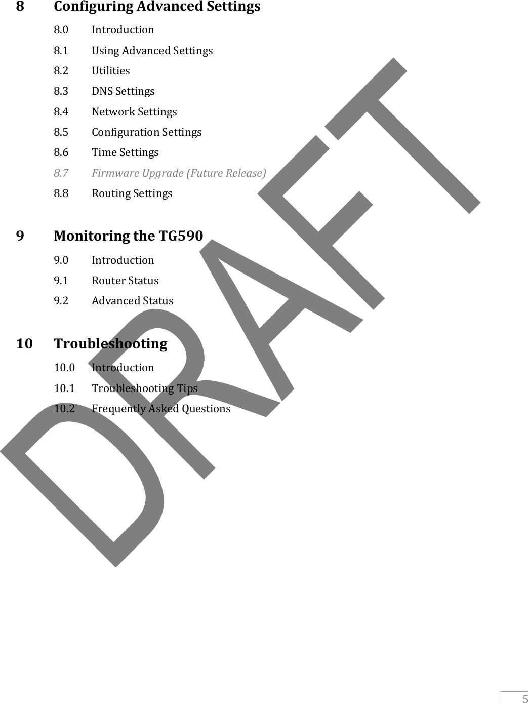   5   8   Configuring Advanced Settings   8.0   Introduction   8.1   Using Advanced Settings   8.2   Utilities   8.3   DNS Settings   8.4   Network Settings   8.5   Configuration Settings   8.6   Time Settings  8.7   Firmware Upgrade (Future Release)   8.8   Routing Settings  9   Monitoring the TG590   9.0   Introduction   9.1   Router Status   9.2   Advanced Status  10   Troubleshooting   10.0  Introduction  10.1  Troubleshooting Tips   10.2  Frequently Asked Questions        
