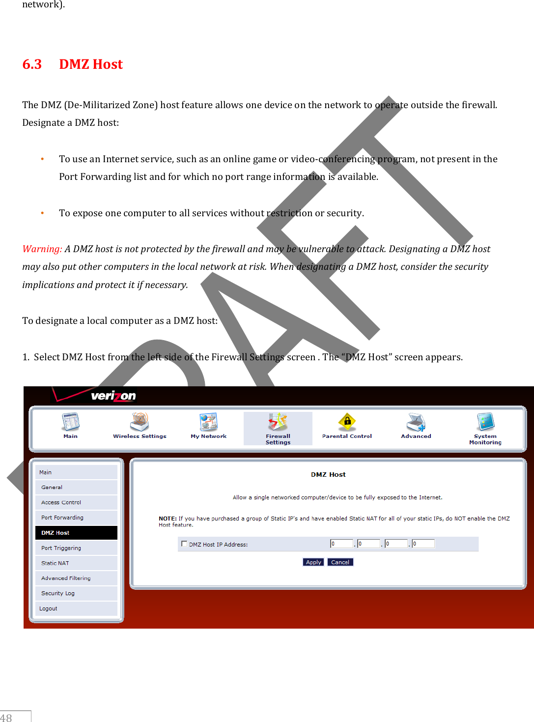     48 network).   6.3   DMZ Host  The DMZ (De-Militarized Zone) host feature allows one device on the network to operate outside the firewall. Designate a DMZ host:  • To use an Internet service, such as an online game or video-conferencing program, not present in the Port Forwarding list and for which no port range information is available.  • To expose one computer to all services without restriction or security.  Warning: A DMZ host is not protected by the firewall and may be vulnerable to attack. Designating a DMZ host may also put other computers in the local network at risk. When designating a DMZ host, consider the security implications and protect it if necessary.  To designate a local computer as a DMZ host:  1.  Select DMZ Host from the left side of the Firewall Settings screen . The “DMZ Host” screen appears.      