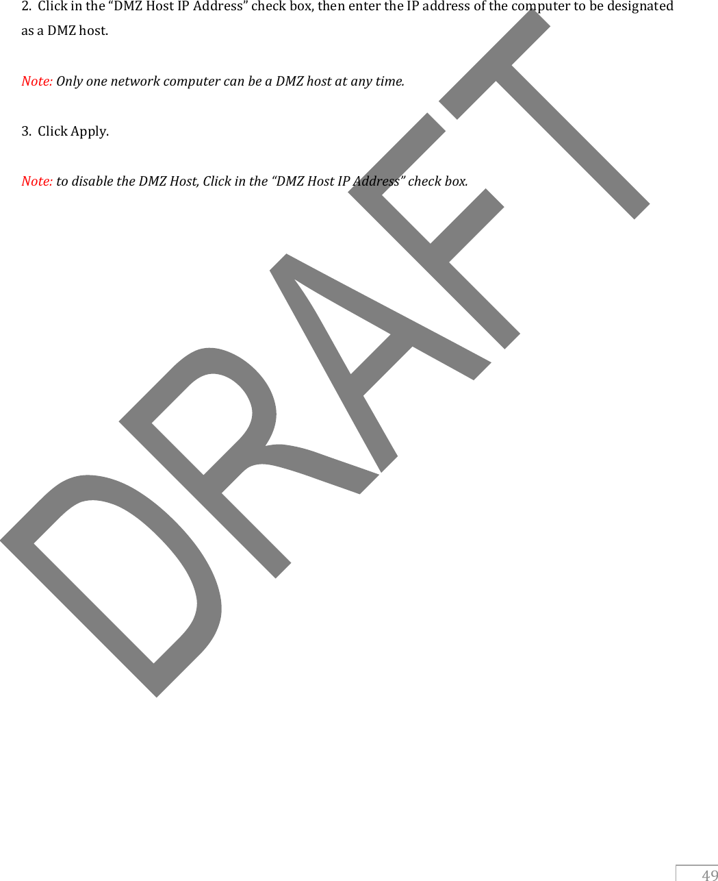   49      2.  Click in the “DMZ Host IP Address” check box, then enter the IP address of the computer to be designated as a DMZ host.   Note: Only one network computer can be a DMZ host at any time.  3.  Click Apply.  Note: to disable the DMZ Host, Click in the “DMZ Host IP Address” check box.       