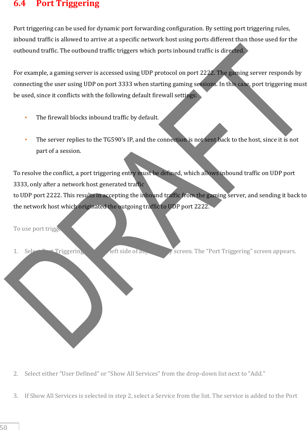     50  6.4   Port Triggering  Port triggering can be used for dynamic port forwarding configuration. By setting port triggering rules, inbound traffic is allowed to arrive at a specific network host using ports different than those used for the outbound traffic. The outbound traffic triggers which ports inbound traffic is directed.  For example, a gaming server is accessed using UDP protocol on port 2222. The gaming server responds by connecting the user using UDP on port 3333 when starting gaming sessions. In this case, port triggering must be used, since it conflicts with the following default firewall settings:  • The firewall blocks inbound traffic by default.  • The server replies to the TG590’s IP, and the connection is not sent back to the host, since it is not part of a session.  To resolve the conflict, a port triggering entry must be defined, which allows inbound traffic on UDP port 3333, only after a network host generated traffic to UDP port 2222. This results in accepting the inbound traffic from the gaming server, and sending it back to the network host which originated the outgoing traffic to UDP port 2222.  To use port triggering:  1. Select Port Triggering from the left side of any Security screen. The “Port Triggering” screen appears.            2. Select either “User Defined” or “Show All Services” from the drop-down list next to “Add.”  3. If Show All Services is selected in step 2, select a Service from the list. The service is added to the Port 