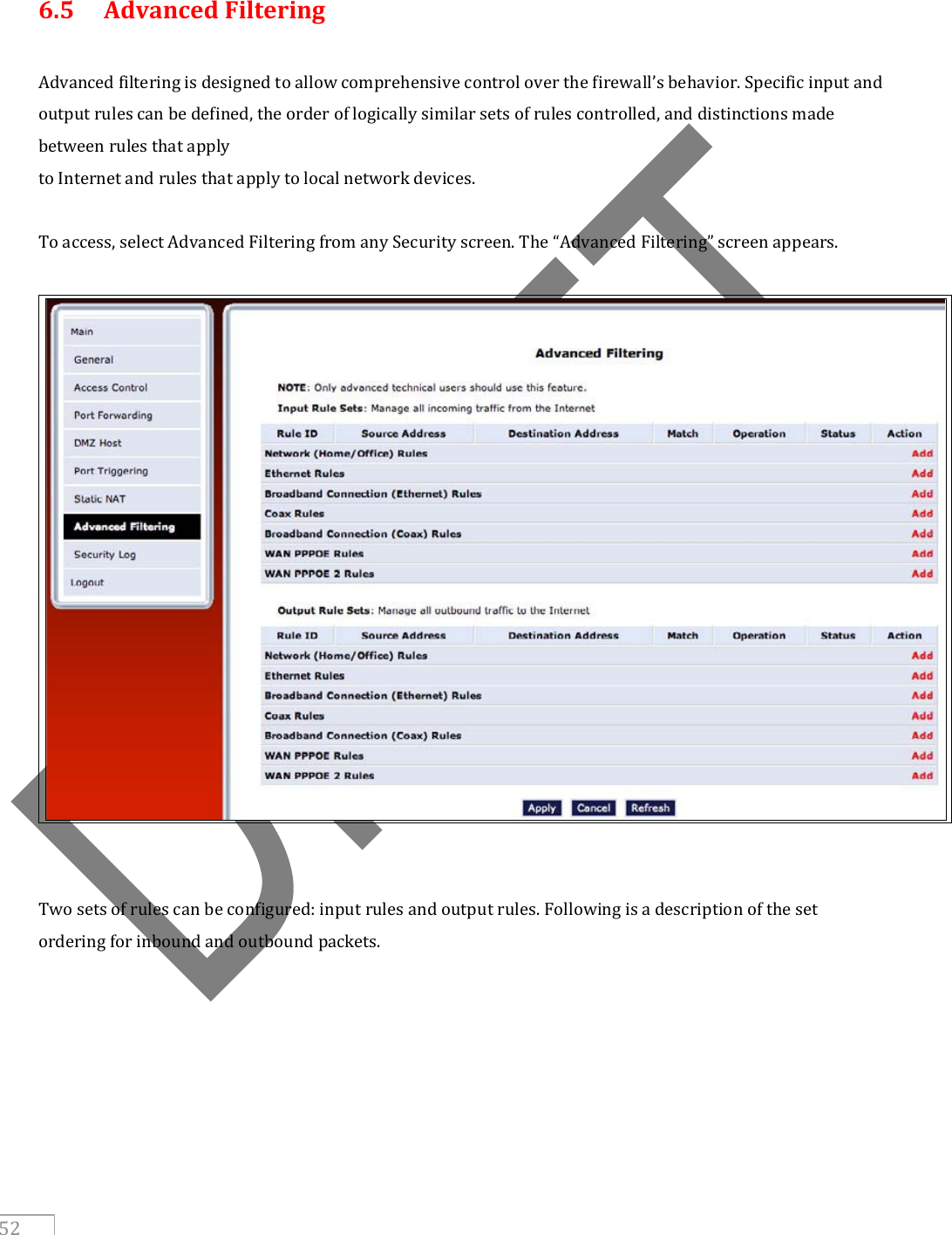     52  6.5  Advanced Filtering  Advanced filtering is designed to allow comprehensive control over the firewall’s behavior. Specific input and output rules can be defined, the order of logically similar sets of rules controlled, and distinctions made between rules that apply to Internet and rules that apply to local network devices.  To access, select Advanced Filtering from any Security screen. The “Advanced Filtering” screen appears.     Two sets of rules can be configured: input rules and output rules. Following is a description of the set ordering for inbound and outbound packets.      