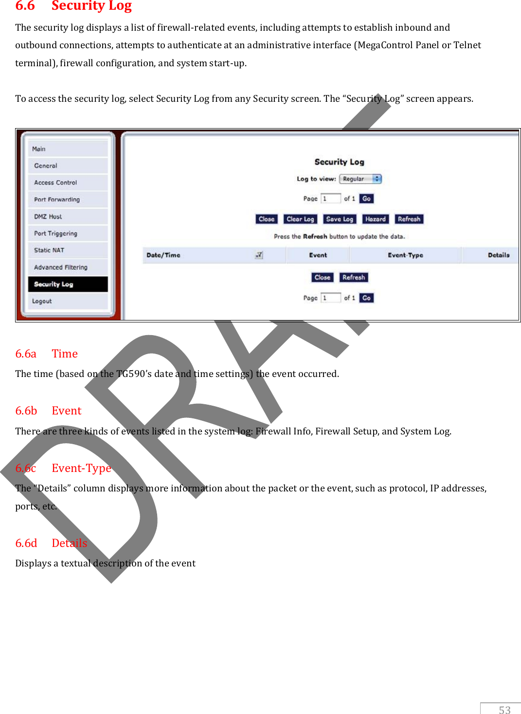   53 6.6   Security Log The security log displays a list of firewall-related events, including attempts to establish inbound and outbound connections, attempts to authenticate at an administrative interface (MegaControl Panel or Telnet terminal), firewall configuration, and system start-up.  To access the security log, select Security Log from any Security screen. The “Security Log” screen appears.    6.6a  Time The time (based on the TG590’s date and time settings) the event occurred.  6.6b  Event There are three kinds of events listed in the system log: Firewall Info, Firewall Setup, and System Log.  6.6c  Event-Type The “Details” column displays more information about the packet or the event, such as protocol, IP addresses, ports, etc.    6.6d  Details Displays a textual description of the event   