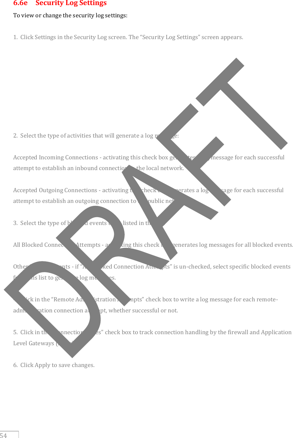     54 6.6e  Security Log Settings To view or change the security log settings:  1.  Click Settings in the Security Log screen. The “Security Log Settings” screen appears.         2.  Select the type of activities that will generate a log message:  Accepted Incoming Connections - activating this check box generates a log message for each successful attempt to establish an inbound connection to the local network.  Accepted Outgoing Connections - activating this check box generates a log message for each successful attempt to establish an outgoing connection to the public network.  3.  Select the type of blocked events to be listed in the log:  All Blocked Connection Attempts - activating this check box generates log messages for all blocked events.  Other Blocked Events - if “All Blocked Connection Attempts” is un-checked, select specific blocked events from this list to generate log messages.  4.  Click in the “Remote Administration Attempts” check box to write a log message for each remote-administration connection attempt, whether successful or not.  5.  Click in the “Connection States” check box to track connection handling by the firewall and Application Level Gateways (ALGs).  6.  Click Apply to save changes. 