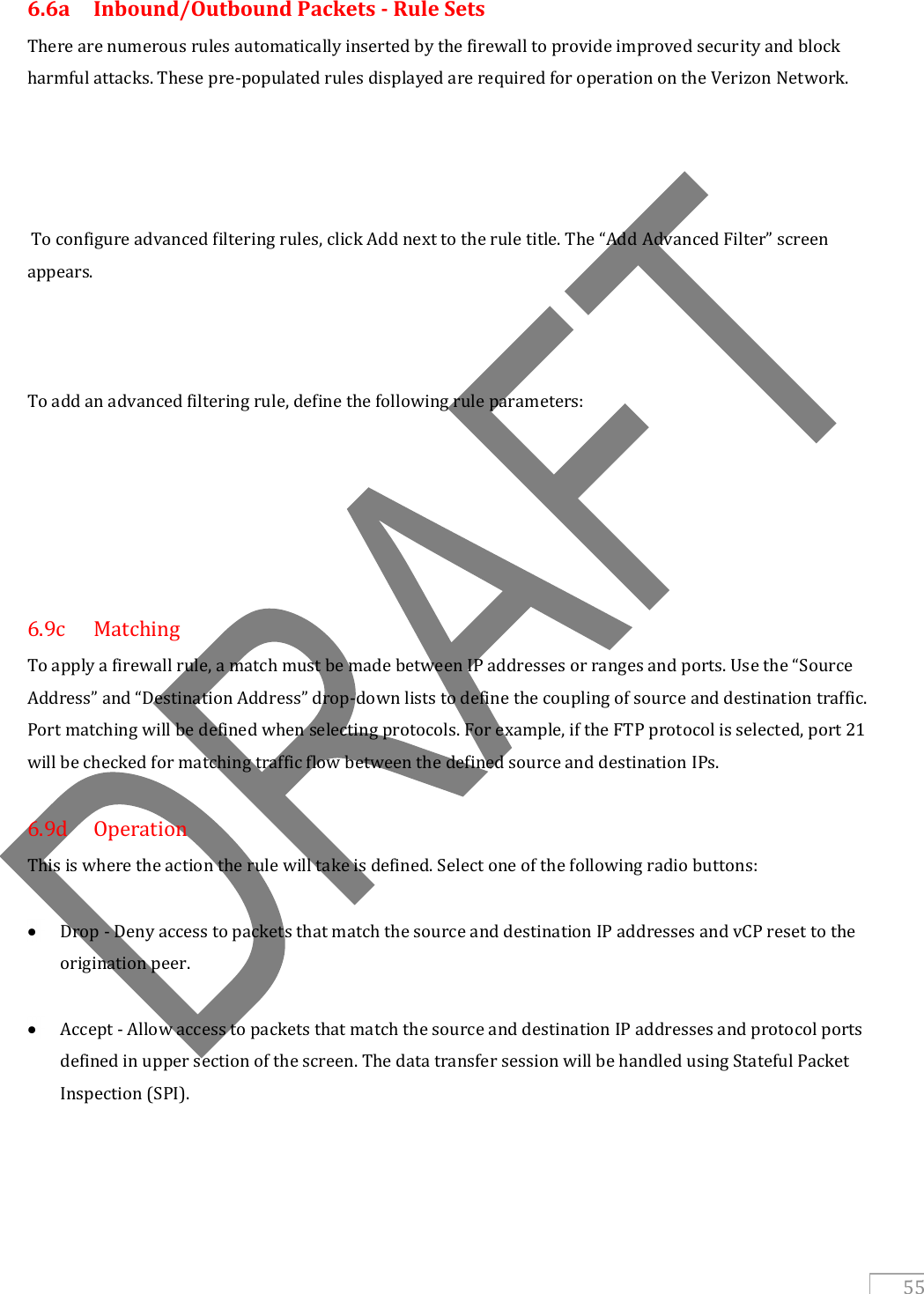   55 6.6a  Inbound/Outbound Packets - Rule Sets There are numerous rules automatically inserted by the firewall to provide improved security and block harmful attacks. These pre-populated rules displayed are required for operation on the Verizon Network.      To configure advanced filtering rules, click Add next to the rule title. The “Add Advanced Filter” screen appears.    To add an advanced filtering rule, define the following rule parameters:       6.9c  Matching To apply a firewall rule, a match must be made between IP addresses or ranges and ports. Use the “Source Address” and “Destination Address” drop-down lists to define the coupling of source and destination traffic. Port matching will be defined when selecting protocols. For example, if the FTP protocol is selected, port 21 will be checked for matching traffic flow between the defined source and destination IPs.  6.9d  Operation This is where the action the rule will take is defined. Select one of the following radio buttons:   Drop - Deny access to packets that match the source and destination IP addresses and vCP reset to the origination peer.   Accept - Allow access to packets that match the source and destination IP addresses and protocol ports defined in upper section of the screen. The data transfer session will be handled using Stateful Packet Inspection (SPI).    