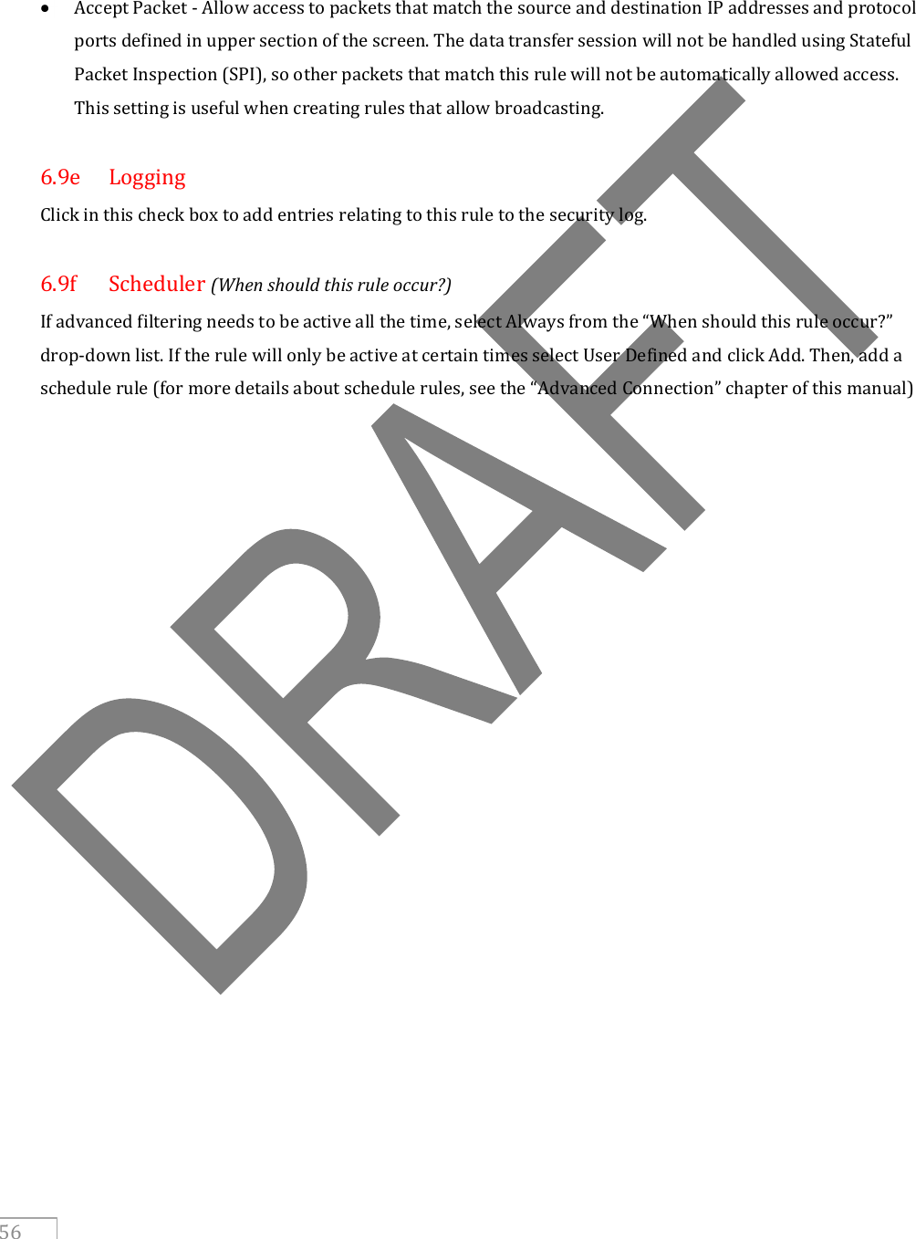     56     Accept Packet - Allow access to packets that match the source and destination IP addresses and protocol ports defined in upper section of the screen. The data transfer session will not be handled using Stateful Packet Inspection (SPI), so other packets that match this rule will not be automatically allowed access. This setting is useful when creating rules that allow broadcasting.  6.9e  Logging Click in this check box to add entries relating to this rule to the security log.  6.9f  Scheduler (When should this rule occur?) If advanced filtering needs to be active all the time, select Always from the “When should this rule occur?” drop-down list. If the rule will only be active at certain times select User Defined and click Add. Then, add a schedule rule (for more details about schedule rules, see the “Advanced Connection” chapter of this manual)      