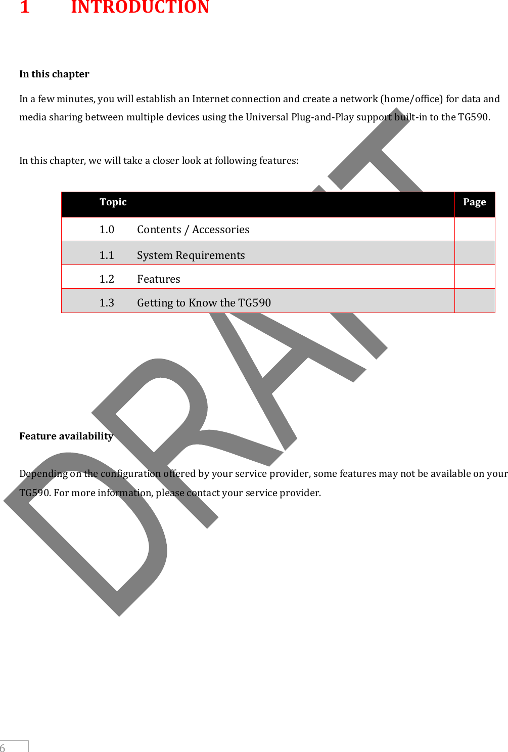     6 1  INTRODUCTION   In this chapter In a few minutes, you will establish an Internet connection and create a network (home/office) for data and media sharing between multiple devices using the Universal Plug-and-Play support built-in to the TG590.  In this chapter, we will take a closer look at following features:  Topic Page 1.0   Contents / Accessories  1.1   System Requirements  1.2  Features  1.3   Getting to Know the TG590              Feature availability  Depending on the configuration offered by your service provider, some features may not be available on your TG590. For more information, please contact your service provider.    
