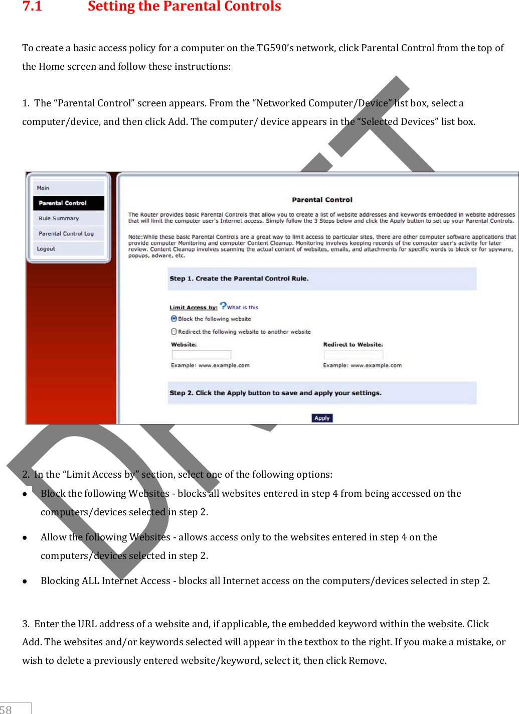     58  7.1  Setting the Parental Controls   To create a basic access policy for a computer on the TG590’s network, click Parental Control from the top of the Home screen and follow these instructions:  1.  The “Parental Control” screen appears. From the “Networked Computer/Device” list box, select a computer/device, and then click Add. The computer/ device appears in the “Selected Devices” list box.      2.  In the “Limit Access by” section, select one of the following options:  Block the following Websites - blocks all websites entered in step 4 from being accessed on the computers/devices selected in step 2.  Allow the following Websites - allows access only to the websites entered in step 4 on the computers/devices selected in step 2.  Blocking ALL Internet Access - blocks all Internet access on the computers/devices selected in step 2.  3.  Enter the URL address of a website and, if applicable, the embedded keyword within the website. Click Add. The websites and/or keywords selected will appear in the textbox to the right. If you make a mistake, or wish to delete a previously entered website/keyword, select it, then click Remove. 