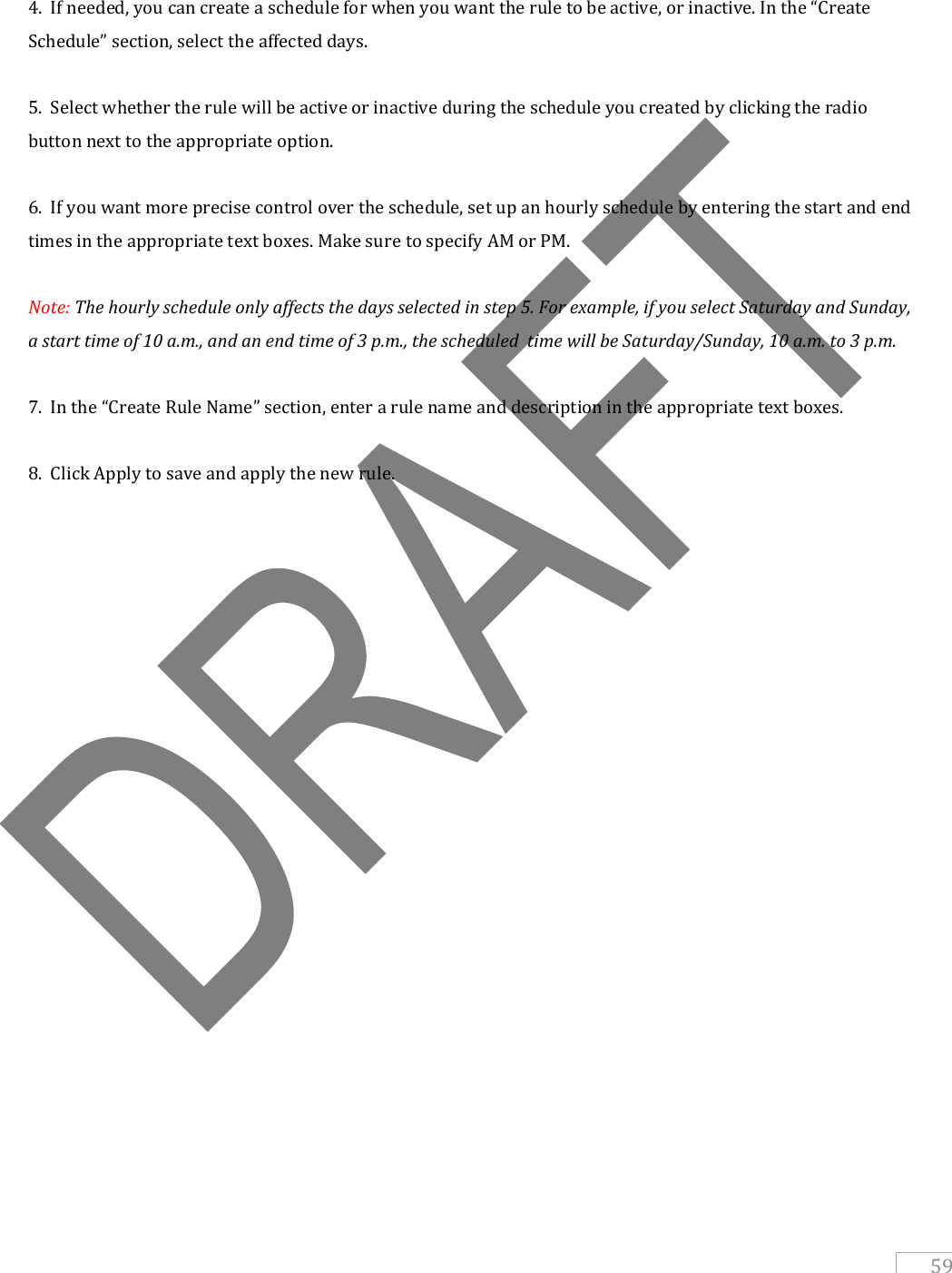   59   4.  If needed, you can create a schedule for when you want the rule to be active, or inactive. In the “Create Schedule” section, select the affected days.  5.  Select whether the rule will be active or inactive during the schedule you created by clicking the radio button next to the appropriate option.  6.  If you want more precise control over the schedule, set up an hourly schedule by entering the start and end times in the appropriate text boxes. Make sure to specify AM or PM.  Note: The hourly schedule only affects the days selected in step 5. For example, if you select Saturday and Sunday, a start time of 10 a.m., and an end time of 3 p.m., the scheduled  time will be Saturday/Sunday, 10 a.m. to 3 p.m.  7.  In the “Create Rule Name” section, enter a rule name and description in the appropriate text boxes.  8.  Click Apply to save and apply the new rule.     