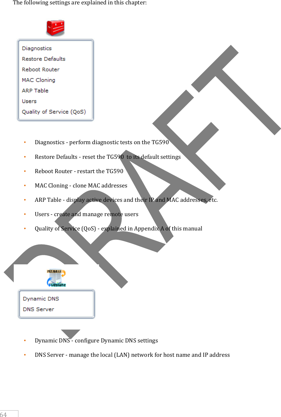     64  The following settings are explained in this chapter:  • Diagnostics - perform diagnostic tests on the TG590  • Restore Defaults - reset the TG590  to its default settings • Reboot Router - restart the TG590  • MAC Cloning - clone MAC addresses • ARP Table - display active devices and their IP and MAC addresses, etc. • Users - create and manage remote users • Quality of Service (QoS) - explained in Appendix A of this manual    • Dynamic DNS - configure Dynamic DNS settings • DNS Server - manage the local (LAN) network for host name and IP address 