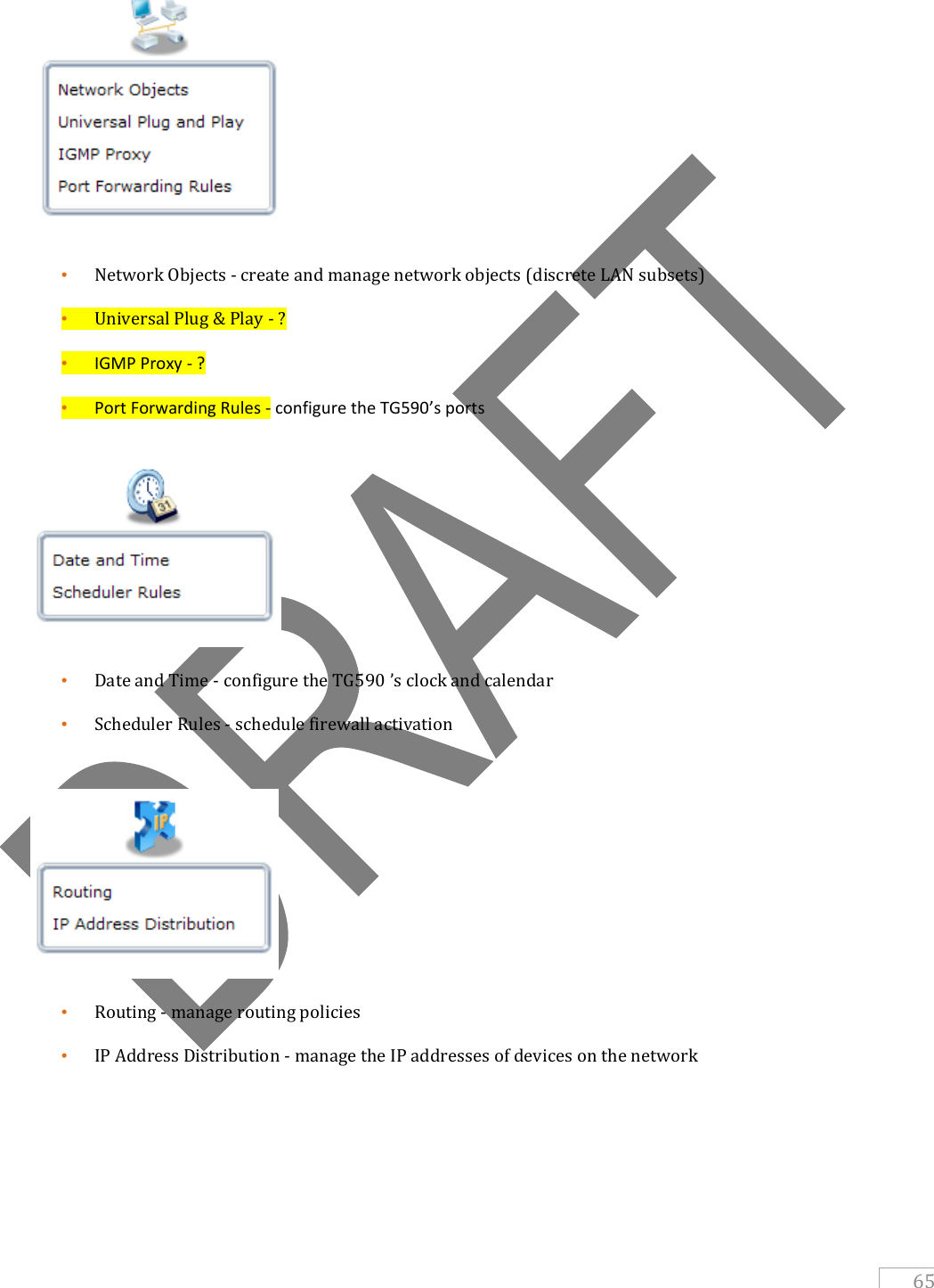   65  • Network Objects - create and manage network objects (discrete LAN subsets) • Universal Plug &amp; Play - ? • IGMP Proxy - ? • Port Forwarding Rules - configure the TG590’s ports   • Date and Time - configure the TG590 ’s clock and calendar • Scheduler Rules - schedule firewall activation   • Routing - manage routing policies • IP Address Distribution - manage the IP addresses of devices on the network     