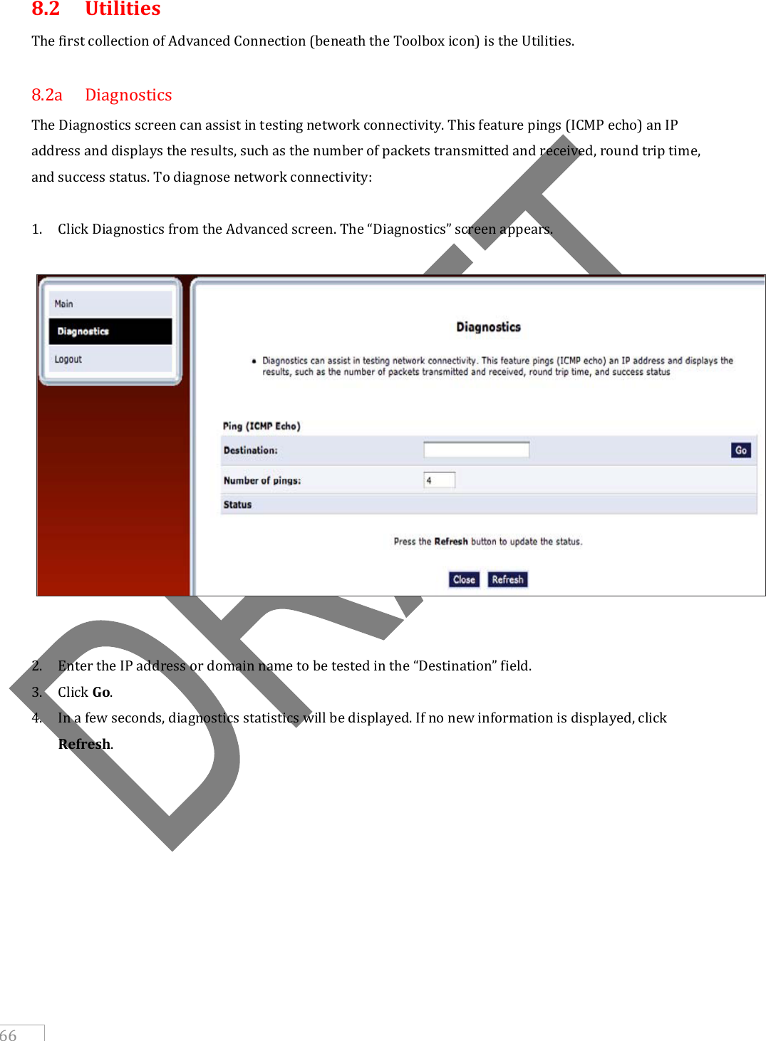     66 8.2  Utilities The first collection of Advanced Connection (beneath the Toolbox icon) is the Utilities.  8.2a  Diagnostics The Diagnostics screen can assist in testing network connectivity. This feature pings (ICMP echo) an IP address and displays the results, such as the number of packets transmitted and received, round trip time, and success status. To diagnose network connectivity:  1. Click Diagnostics from the Advanced screen. The “Diagnostics” screen appears.     2. Enter the IP address or domain name to be tested in the “Destination” field. 3. Click Go. 4. In a few seconds, diagnostics statistics will be displayed. If no new information is displayed, click Refresh.     