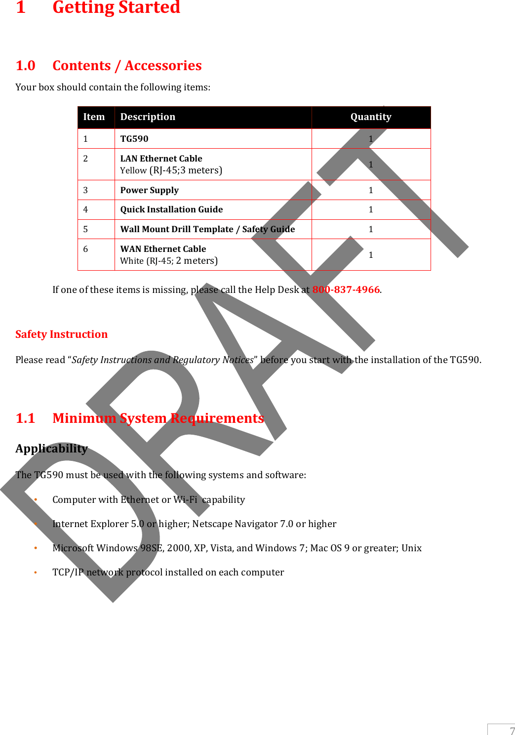   7 1  Getting Started   1.0  Contents / Accessories Your box should contain the following items: Item Description Quantity 1 TG590 1 2 LAN Ethernet Cable                                        Yellow (RJ-45;3 meters) 1 3 Power Supply 1 4 Quick Installation Guide 1 5 Wall Mount Drill Template / Safety Guide 1 6 WAN Ethernet Cable                                                  White (RJ-45; 2 meters) 1   If one of these items is missing, please call the Help Desk at 800-837-4966.  Safety Instruction Please read “Safety Instructions and Regulatory Notices” before you start with the installation of the TG590.  1.1  Minimum System Requirements Applicability The TG590 must be used with the following systems and software: • Computer with Ethernet or Wi-Fi  capability • Internet Explorer 5.0 or higher; Netscape Navigator 7.0 or higher • Microsoft Windows 98SE, 2000, XP, Vista, and Windows 7; Mac OS 9 or greater; Unix • TCP/IP network protocol installed on each computer    