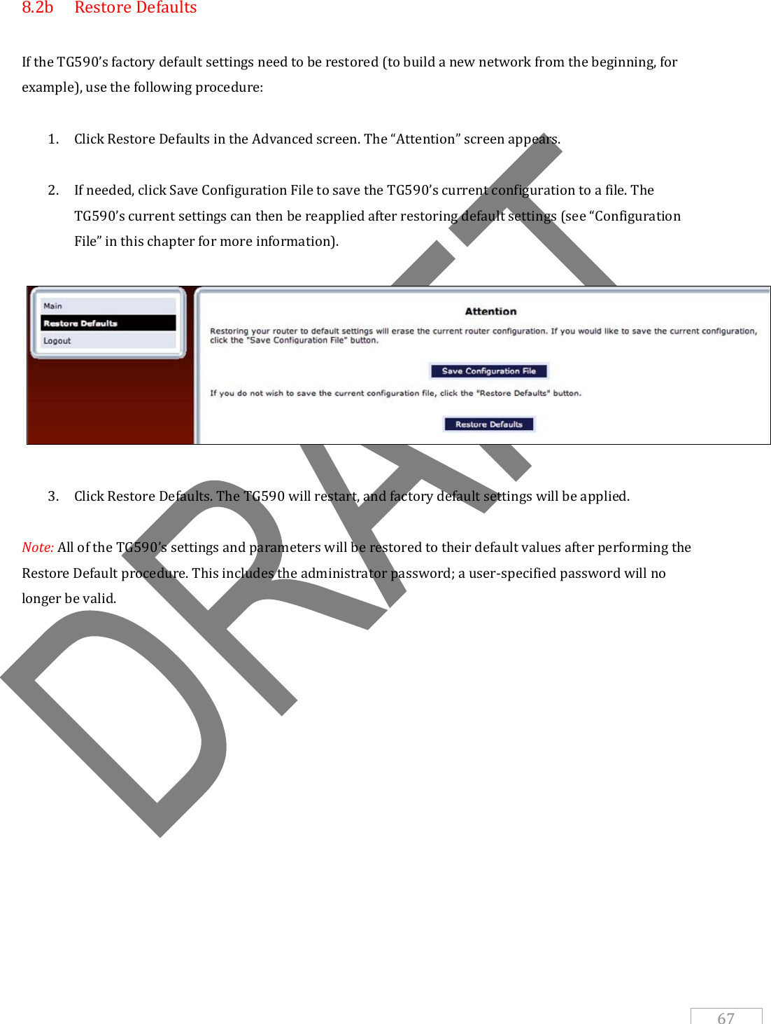   67 8.2b  Restore Defaults  If the TG590’s factory default settings need to be restored (to build a new network from the beginning, for example), use the following procedure:  1. Click Restore Defaults in the Advanced screen. The “Attention” screen appears.  2. If needed, click Save Configuration File to save the TG590’s current configuration to a file. The TG590’s current settings can then be reapplied after restoring default settings (see “Configuration File” in this chapter for more information).     3. Click Restore Defaults. The TG590 will restart, and factory default settings will be applied.  Note: All of the TG590’s settings and parameters will be restored to their default values after performing the Restore Default procedure. This includes the administrator password; a user-specified password will no longer be valid.      