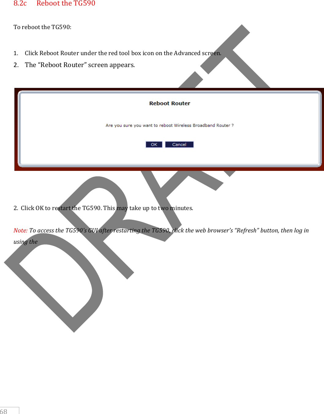     68    8.2c  Reboot the TG590   To reboot the TG590:  1. Click Reboot Router under the red tool box icon on the Advanced screen.  2. The “Reboot Router” screen appears.      2.  Click OK to restart the TG590. This may take up to two minutes.  Note: To access the TG590’s GUI after restarting the TG590, click the web browser’s “Refresh” button, then log in using the       