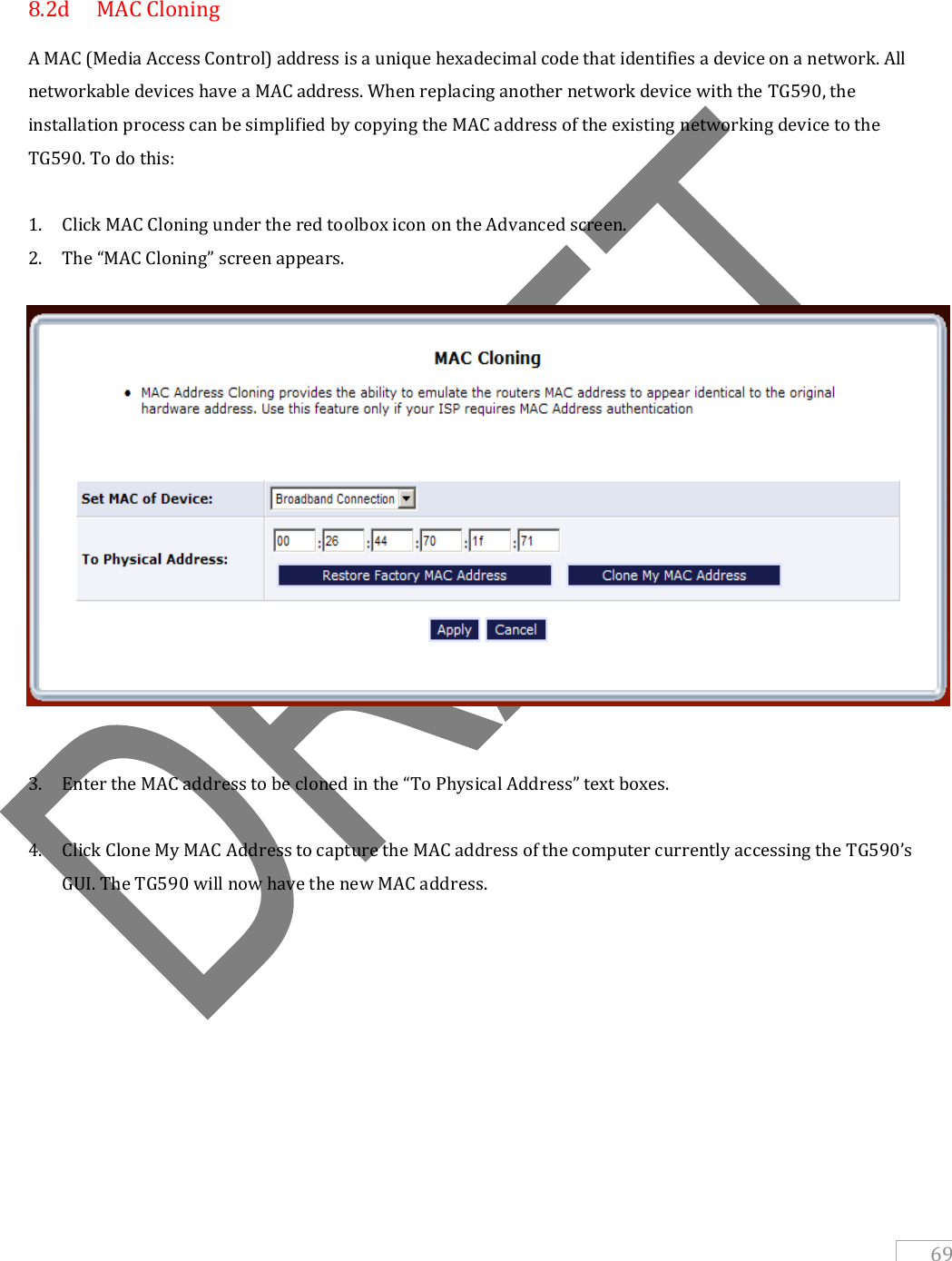   69   8.2d  MAC Cloning A MAC (Media Access Control) address is a unique hexadecimal code that identifies a device on a network. All networkable devices have a MAC address. When replacing another network device with the TG590, the installation process can be simplified by copying the MAC address of the existing networking device to the TG590. To do this:  1. Click MAC Cloning under the red toolbox icon on the Advanced screen.  2. The “MAC Cloning” screen appears.   3. Enter the MAC address to be cloned in the “To Physical Address” text boxes.  4. Click Clone My MAC Address to capture the MAC address of the computer currently accessing the TG590’s GUI. The TG590 will now have the new MAC address.          