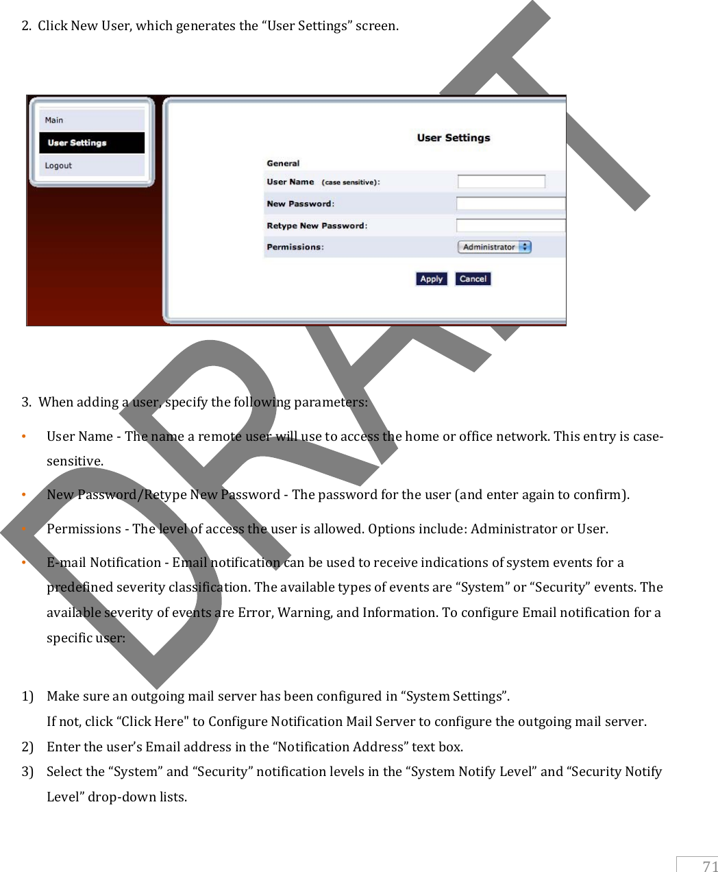   71       2.  Click New User, which generates the “User Settings” screen.      3.  When adding a user, specify the following parameters: • User Name - The name a remote user will use to access the home or office network. This entry is case-sensitive.  • New Password/Retype New Password - The password for the user (and enter again to confirm). • Permissions - The level of access the user is allowed. Options include: Administrator or User. • E-mail Notification - Email notification can be used to receive indications of system events for a predefined severity classification. The available types of events are “System” or “Security” events. The available severity of events are Error, Warning, and Information. To configure Email notification for a specific user:  1) Make sure an outgoing mail server has been configured in “System Settings”. If not, click “Click Here&quot; to Configure Notification Mail Server to configure the outgoing mail server. 2) Enter the user’s Email address in the “Notification Address” text box. 3) Select the “System” and “Security” notification levels in the “System Notify Level” and “Security Notify Level” drop-down lists. 