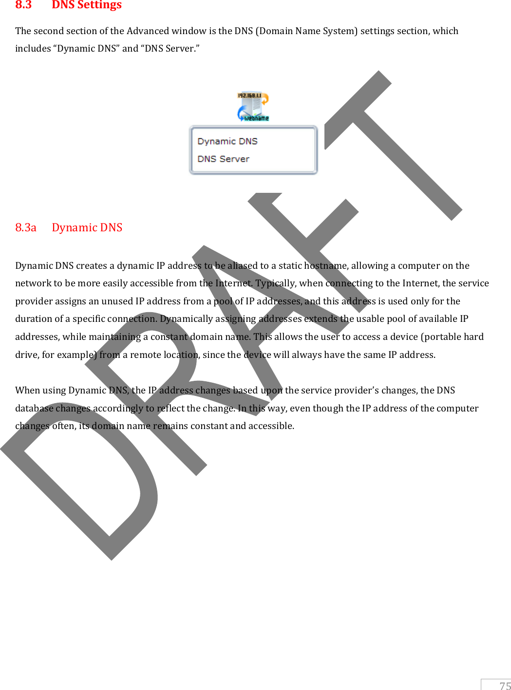   75  8.3  DNS Settings The second section of the Advanced window is the DNS (Domain Name System) settings section, which includes “Dynamic DNS” and “DNS Server.”    8.3a  Dynamic DNS  Dynamic DNS creates a dynamic IP address to be aliased to a static hostname, allowing a computer on the network to be more easily accessible from the Internet. Typically, when connecting to the Internet, the service provider assigns an unused IP address from a pool of IP addresses, and this address is used only for the duration of a specific connection. Dynamically assigning addresses extends the usable pool of available IP addresses, while maintaining a constant domain name. This allows the user to access a device (portable hard drive, for example) from a remote location, since the device will always have the same IP address.  When using Dynamic DNS, the IP address changes based upon the service provider’s changes, the DNS database changes accordingly to reflect the change. In this way, even though the IP address of the computer changes often, its domain name remains constant and accessible.           