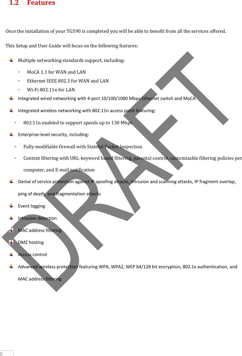     8 1.2  Features  Once the installation of your TG590 is completed you will be able to benefit from all the services offered.  This Setup and User Guide will focus on the following features:  Multiple networking standards support, including: • MoCA 1.1 for WAN and LAN • Ethernet IEEE 802.3 for WAN and LAN • Wi-Fi 802.11n for LAN   Integrated wired networking with 4-port 10/100/1000 Mbps Ethernet switch and MoCA  Integrated wireless networking with 802.11n access point featuring: • 802.11n enabled to support speeds up to 130 Mbps  Enterprise-level security, including: • Fully modifiable firewall with Stateful Packet Inspection • Content filtering with URL-keyword based filtering, parental control, customizable filtering policies per computer, and E-mail notification  Denial of service protection against IP spoofing attacks, intrusion and scanning attacks, IP fragment overlap, ping of death, and fragmentation attacks  Event logging  Intrusion detection  MAC address filtering  DMZ hosting  Access control  Advanced wireless protection featuring WPA, WPA2, WEP 64/128 bit encryption, 802.1x authentication, and MAC address filtering      
