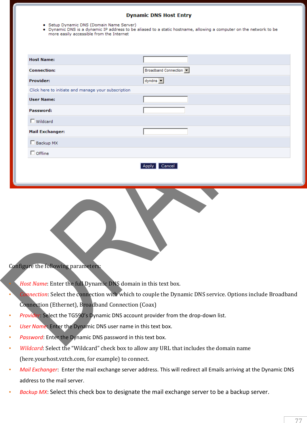   77       Configure the following parameters: • Host Name: Enter the full Dynamic DNS domain in this text box. • Connection: Select the connection with which to couple the Dynamic DNS service. Options include Broadband Connection (Ethernet), Broadband Connection (Coax) • Provider: Select the TG590’s Dynamic DNS account provider from the drop-down list. • User Name: Enter the Dynamic DNS user name in this text box. • Password: Enter the Dynamic DNS password in this text box. • Wildcard: Select the “Wildcard” check box to allow any URL that includes the domain name (here.yourhost.vztch.com, for example) to connect. • Mail Exchanger:  Enter the mail exchange server address. This will redirect all Emails arriving at the Dynamic DNS address to the mail server. • Backup MX: Select this check box to designate the mail exchange server to be a backup server. 