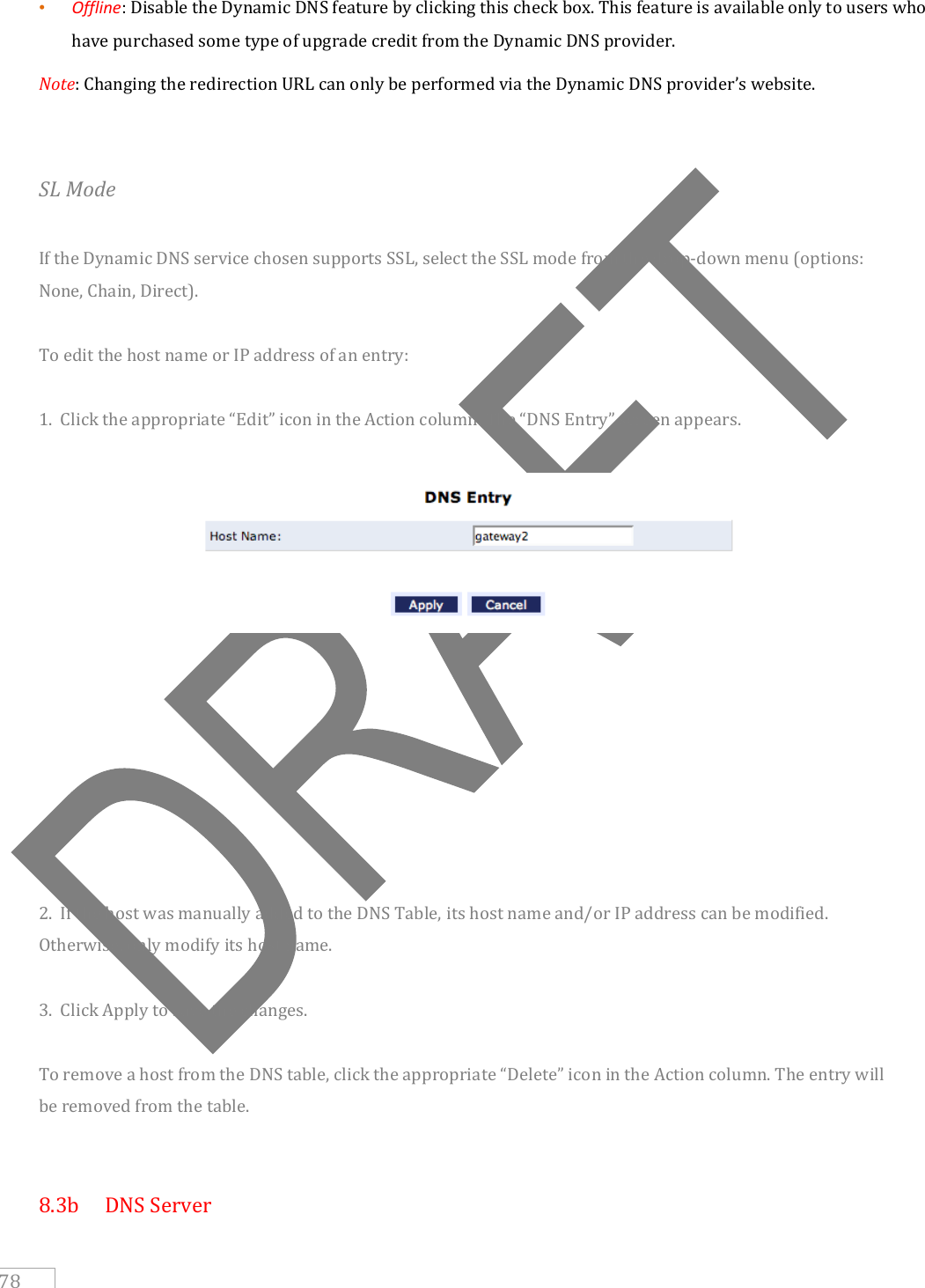     78 • Offline: Disable the Dynamic DNS feature by clicking this check box. This feature is available only to users who have purchased some type of upgrade credit from the Dynamic DNS provider.  Note: Changing the redirection URL can only be performed via the Dynamic DNS provider’s website.   SL Mode  If the Dynamic DNS service chosen supports SSL, select the SSL mode from the drop-down menu (options: None, Chain, Direct).  To edit the host name or IP address of an entry:  1.  Click the appropriate “Edit” icon in the Action column. The “DNS Entry” screen appears.           2.  If the host was manually added to the DNS Table, its host name and/or IP address can be modified. Otherwise, only modify its host name.  3.  Click Apply to save the changes.  To remove a host from the DNS table, click the appropriate “Delete” icon in the Action column. The entry will be removed from the table.   8.3b   DNS Server 