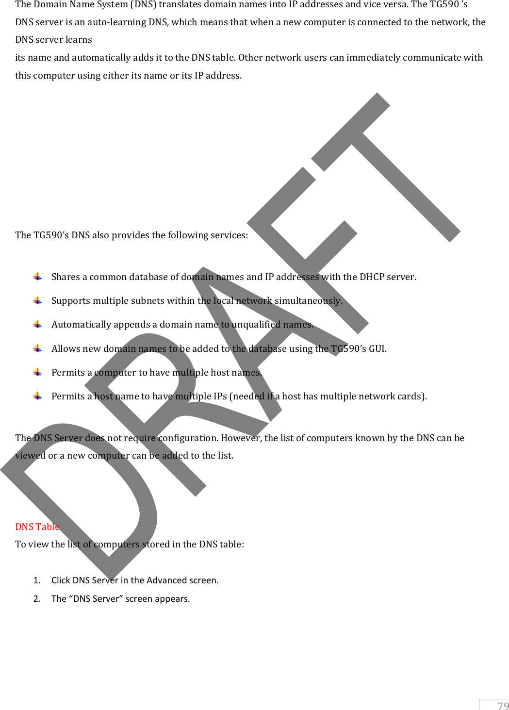   79 The Domain Name System (DNS) translates domain names into IP addresses and vice versa. The TG590 ’s DNS server is an auto-learning DNS, which means that when a new computer is connected to the network, the DNS server learns its name and automatically adds it to the DNS table. Other network users can immediately communicate with this computer using either its name or its IP address.         The TG590’s DNS also provides the following services:   Shares a common database of domain names and IP addresses with the DHCP server.  Supports multiple subnets within the local network simultaneously.  Automatically appends a domain name to unqualified names.  Allows new domain names to be added to the database using the TG590’s GUI.  Permits a computer to have multiple host names.  Permits a host name to have multiple IPs (needed if a host has multiple network cards).  The DNS Server does not require configuration. However, the list of computers known by the DNS can be viewed or a new computer can be added to the list.    DNS Table To view the list of computers stored in the DNS table:  1. Click DNS Server in the Advanced screen.  2. The “DNS Server” screen appears.  