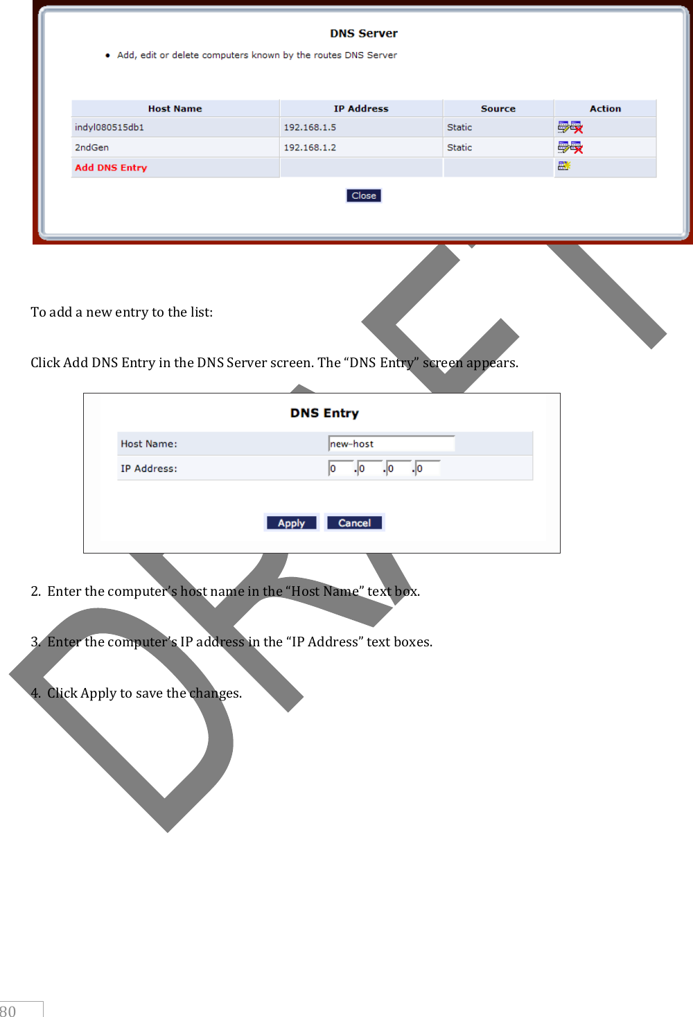     80      To add a new entry to the list:  Click Add DNS Entry in the DNS Server screen. The “DNS Entry” screen appears.         2.  Enter the computer’s host name in the “Host Name” text box.  3.  Enter the computer’s IP address in the “IP Address” text boxes.  4.  Click Apply to save the changes.      